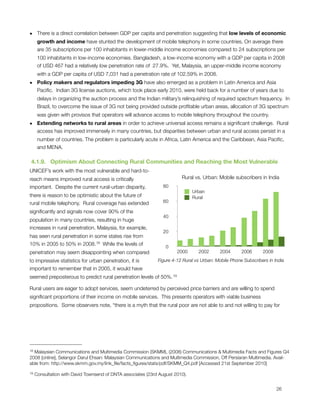 • There is a direct correlation between GDP per capita and penetration suggesting that low levels of economic
  growth and income have stunted the development of mobile telephony in some countries. On average there
  are 35 subscriptions per 100 inhabitants in lower-middle income economies compared to 24 subscriptions per
      100 inhabitants in low-income economies. Bangladesh, a low-income economy with a GDP per capita in 2008
      of USD 467 had a relatively low penetration rate of  27.9%.  Yet, Malaysia, an upper-middle income economy
      with a GDP per capita of USD 7,031 had a penetration rate of 102.59% in 2008. 
• Policy makers and regulators impeding 3G have also emerged as a problem in Latin America and Asia
  Paciﬁc.  Indian 3G license auctions, which took place early 2010, were held back for a number of years due to
      delays in organizing the auction process and the Indian military’s relinquishing of required spectrum frequency.  In
      Brazil, to overcome the issue of 3G not being provided outside proﬁtable urban areas, allocation of 3G spectrum
      was given with provisos that operators will advance access to mobile telephony throughout the country.
• Extending networks to rural areas in order to achieve universal access remains a signiﬁcant challenge.  Rural
  access has improved immensely in many countries, but disparities between urban and rural access persist in a
      number of countries. The problem is particularly acute in Africa, Latin America and the Caribbean, Asia Paciﬁc,
      and MENA.

 4.1.9.   Optimism About Connecting Rural Communities and Reaching the Most Vulnerable
UNICEF’s work with the most vulnerable and hard-to-
reach means improved rural access is critically                          Rural vs. Urban: Mobile subscribers in India
important.  Despite the current rural-urban disparity,           80
                                                                               Urban
there is reason to be optimistic about the future of                           Rural
rural mobile telephony.  Rural coverage has extended             60

signiﬁcantly and signals now cover 90% of the
                                                                 40
population in many countries, resulting in huge
increases in rural penetration. Malaysia, for example,
                                                                 20
has seen rural penetration in some states rise from
10% in 2005 to 50% in 2008.18  While the levels of
                                                                  0
penetration may seem disappointing when compared                       2000      2002       2004      2006      2008
to impressive statistics for urban penetration, it is         Figure 4-12 Rural vs Urban: Mobile Phone Subscribers in India
important to remember that in 2005, it would have
seemed preposterous to predict rural penetration levels of 50%. 19

Rural users are eager to adopt services, seem undeterred by perceived price barriers and are willing to spend
signiﬁcant proportions of their income on mobile services.  This presents operators with viable business
propositions.  Some observers note, “there is a myth that the rural poor are not able to and not willing to pay for




18Malaysian Communications and Multimedia Commission (SKMM), (2008) Communications & Multimedia Facts and Figures Q4
2008 [online], Selangor Darul Ehsan: Malaysian Communications and Multimedia Commission, Off Persiaran Multimedia. Avail-
able from: http://www.skmm.gov.my/link_ﬁle/facts_ﬁgures/stats/pdf/SKMM_Q4.pdf [Accessed 21st September 2010]

19   Consultation with David Townsend of DNTA associates (23rd August 2010).



                                                                                                                      26
 