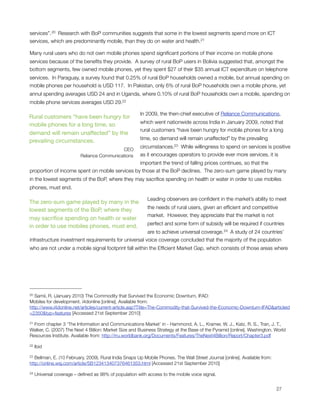 services”. 20  Research with BoP communities suggests that some in the lowest segments spend more on ICT
services, which are predominantly mobile, than they do on water and health.21

Many rural users who do not own mobile phones spend signiﬁcant portions of their income on mobile phone
services because of the beneﬁts they provide.  A survey of rural BoP users in Bolivia suggested that, amongst the
bottom segments, few owned mobile phones, yet they spent $27 of their $35 annual ICT expenditure on telephone
services.  In Paraguay, a survey found that 0.25% of rural BoP households owned a mobile, but annual spending on
mobile phones per household is USD 117. In Pakistan, only 6% of rural BoP households own a mobile phone, yet
annul spending averages USD 24 and in Uganda, where 0.10% of rural BoP households own a mobile, spending on
mobile phone services averages USD 29.22

                                                        In 2009, the then-chief executive of Reliance Communications,
Rural customers “have been hungry for
                                                        which went nationwide across India in January 2009, noted that
mobile phones for a long time, so
                                                        rural customers “have been hungry for mobile phones for a long
demand will remain unaffected” by the
                                                        time, so demand will remain unaffected” by the prevailing
prevailing circumstances.
                                                        circumstances.23  While willingness to spend on services is positive
                                             CEO
                           Reliance Communications      as it encourages operators to provide ever more services, it is
                                                important the trend of falling prices continues, so that the
proportion of income spent on mobile services by those at the BoP declines.  The zero-sum game played by many
in the lowest segments of the BoP, where they may sacriﬁce spending on health or water in order to use mobiles
phones, must end.

                                                           Leading observers are conﬁdent in the market’s ability to meet
The zero-sum game played by many in the
                                                           the needs of rural users, given an efﬁcient and competitive
lowest segments of the BoP, where they
                                                           market.  However, they appreciate that the market is not
may sacriﬁce spending on health or water
                                                           perfect and some form of subsidy will be required if countries
in order to use mobiles phones, must end.
                                                      are to achieve universal coverage. 24  A study of 24 countries’
infrastructure investment requirements for universal voice coverage concluded that the majority of the population
who are not under a mobile signal footprint fall within the Efﬁcient Market Gap, which consists of those areas where




20 Samii, R. (January 2010) The Commodity that Survived the Economic Downturn, IFAD: 
Mobiles for development. i4donline [online]. Available from:
http://www.i4donline.net/articles/current-article.asp?Title=The-Commodity-that-Survived-the-Economic-Downturn-IFAD&articleid
=2350&typ=features [Accessed 21st September 2010]

21From chapter 3 ‘The Information and Communications Market’ in - Hammond, A. L., Kramer, W. J., Katz, R. S., Tran, J. T.,
Walker, C. (2007) The Next 4 Billion: Market Size and Business Strategy at the Base of the Pyramid [online]. Washington. World
Resources Institute. Available from: http://rru.worldbank.org/Documents/Features/TheNext4Billion/Report/Chapter3.pdf

22   Ibid

23 Bellman, E. (10 February, 2009). Rural India Snaps Up Mobile Phones. The Wall Street Journal [online]. Available from:
http://online.wsj.com/article/SB123413407376461353.html [Accessed 21st September 2010]

24   Universal coverage – deﬁned as 98% of population with access to the mobile voice signal.



                                                                                                                           27
 