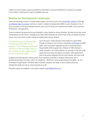 children and communities, provide cost effective interventions, overcome bottlenecks to services, and enable
communities to maximise the impact of available resources.



Mobiles for Development Landscape
There are increasing numbers of mobile-based projects, and donors such as the World Bank infoDev and the Bill
and Melinda Gates Foundation continue to invest in mobiles for development (M4D). A scan of projects in the 14
focus countries for this study indicated that the most common sectors for investment are health, socio-economic
development, and agriculture.

There is evidence that governments are interested in using mobiles as service providers, yet there remain few actual
manifestations of such intent in developing countries. Most examples are found in Asia, where concepts have been
proven, and more mature mobile markets are seeking new revenue streams.

                                             Up to this point, mobile operators have tended to support M4D
The growing focus on services was
                                             through concessions such as free or subsidized shortcodes and SMS
summed up by the CEO of one
                                             tariffs, which have been negotiated as part of Corporate Social
operator: “The strategy going forward
                                             Responsibility (CSR) programmes. A feature of CSR initiatives in
will focus on taking a bigger share of
                                             health, education, and child protection, for example, is that they rarely
the customer’s entire wallet, not just
                                             exploit technical resources held by companies. CSR departments
his or her telecoms wallet”. 
                                             tend to be poorly integrated with the core business, and have small
budgets and limited decision-making power. Some operators would like to develop services that have a
developmental impact, but also a return on investment – M4D that is revenue generating and scalable.  As one
interviewed thought leader in the M4D space indicated, operators are happy to work towards achieving
development goals but only by “doing business as usual”. 

All public outputs are available on the study’s website: www.Mobiles4Dev.com.





                                                                                                                2
 