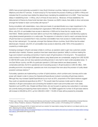 USAFs have proved extremely successful in many South American countries, helping to extend access to mobile
telephony and other ICT services.  A recent study by ITU has tracked the process of setting up USAFs in Africa and
indicates that 25 countries have drafted the relevant laws mandating the establishment of a USAF.  There have been
delays in establishing funds – in Africa, only 5 of those 25 have done so.  Moreover, of those established, the
disbursement of ﬁnance by those funds has been slow. However, as USAFs mature, their ability to drive rural access
amongst the hardest to reach communities will improve.26

During consultation with stakeholders, many cited poor levels of rural electriﬁcation as a major impediment to the
expansion of mobile networks and development organizations’ M4D efforts aimed at those hardest to reach. In
Africa, only 22% of rural dwellers have access to electricity in 2008 and for those that do, supply may be
intermittent.  Mobile operators have been able to surmount the challenge posed by poor rural electricity supply by
using diesel-powered generators on a wide scale. The expansion of networks to hard-to-reach rural areas that are
off-grid has been so successful that in many countries rural dwellers have more access to mobile networks than
they do their national grid.  For example, amongst Sub-Saharan African countries, South Africa has the widest
electrical grid. However, only 55% of rural dwellers have access to electricity, while 100% of the population is
covered by a mobile signal. 

Increasing coverage in off-grid rural areas is likely to continue, as operators seek to gain new customers outside
saturated urban markets. However, questions have been raised about operators’ ability to continue meeting the
huge cost involved in providing connectivity in hard-to-reach off-grid locations in the long-term.  The operational
costs involved in running off-grid GSM base stations using diesel power are considerable, ranging from USD 30,000
to USD 60,000 a year, and can stop operators providing services in very hard-to-reach under-populated areas.  In
one East African country, one ﬁfth of a particular operator’s 2,500 base stations are diesel powered.  At a
conservative estimate, the ﬁrm’s operational cost of providing access in off-grid locations is USD 30 million.  With
prevailing economic circumstances, operators are more circumspect than ever about the provision of costly diesel-
powered rural base stations.27

Fortunately, operators are implementing a number of hybrid solutions, which combine wind, biomass and/or solar
power with diesel in order to reduce the Operational Expenditures involved in providing off-grid base stations. 
Although they may increase Capital Expenditures by as much as 50%, proponents of the hybrid solutions suggest
they could cut operational expenditure by 90%.28  This would make the business model used for rolling out
networks in off-grid rural locations and connecting the hardest to reach rural communities even more viable.
Operators such as MTN, Zain, Etisalat and Bharti Airtel, who are focused on gaining new subscribers in rural areas,
are currently testing and exploring these hybrid solutions. The GSMA suggests the number of off-grid base stations
will increase to 639,000 by 2012, up from 288,000 in 2007. 118,000 of these will be powered by renewable




26Bob Lyazi, Chairman, African Universal and Service and Access Fund Association (AUSAFA), Implementing Universal Service
Funds in Africa: Problems, Solutions: Presentation at 8th December 2009, London, CTO Investing in ICT conference

27 Balancing Act (6 August 2010). A hybrid wind and sun solution for base station energy that claims to cut diesel costs by over
90%. Balancing Act [online]. Available from
http://www.balancingact-africa.com/news/en/issue-no-516-0/top-story/a-hybrid-wind-and-sun-solution-for-base-station-energy-
that-claims-1[Accessed 6th August 2010].

28   Ibid



                                                                                                                        29
 