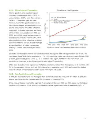 4.2.1.   Africa Internet Penetration                                                   Africa Internet User Penetration
Internet growth in Africa was third highest                             0
compared to other regions, with a CAGR for
user penetration of 30%, when the world had a                                     East & South Africa
                                                                                  World
CAGR of 17% between 2000 and 2008.                                      0         Africa Internet Penetration
However, much of this growth was driven by                                        West & Central Africa




                                                     Penetration Rate
two countries; Nigeria, Africa’s most populous
country accounted for 38% of the subscriber                             0
growth with 10.9 million new users, and Kenya
with 3.3 million new users between 2000 and
2008.  Much of this usage has been driven by                            0
shared access points like Internet cafes, which
allow people to rent time, rather than be a direct
consumer of Internet services. In part, this helps                      0
account for Africa’s 32 million Internet users                              2000 2001 2002 2003 2004 2005 2006 2007 2008

and only 1.4 million subscribers by the end of                          Figure ‎4‑16 Internet User Penetration Rates in Africa, 2000-08

2008.

Seychelles had the highest Internet user penetration rate in the region in 2008 with a penetration rate of 40%. The
next highest, Cape Verde, had a penetration of 21%, in contrast to the lowest user penetration rate in Africa in 2008
of 0.25%, possessed by Sierra Leone. Out of 45 countries in the region, 40 fell below the mark of 10% user
penetration and as many as nine African countries were below 1% penetration.

Of the Case Study Countries, Uganda had the highest penetration, ranked 9th in the region out of 45 countries, with
7.9%. Zambia ranked 14th out of 45 with 5.6%, Ghana had a penetration rate of 4.3% and ranked 18th, Malawi
was 27th with 2% and Sierra Leone was the lowest in the region with 0.25%.

4.2.2.   Asia Paciﬁc Internet Penetration
In 2008, the Asia Paciﬁc region had the largest share of Internet users in the world, with 464 million.  In 2008, the
Internet user penetration for the region was 13%, compared to the world’s 23%.

China, India, and Japan have led the region’s 24% annual growth between 2000 and 2007. Japan had the highest
penetration of household PCs at 80% and subsequently had the highest rate of Internet penetration, 74%.  In





                                                                                                                                    31
 