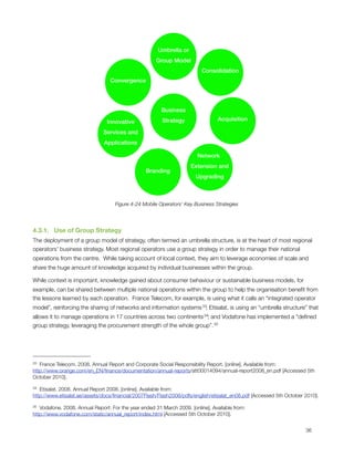 Umbrella or
                                                     Group Model
                                                                          Consolidation
                                 Convergence




                                                        Business

                                Innovative              Strategy                 Acquisition

                              Services and
                               Applications

                                                                        Network
                                                                     Extension and
                                                 Branding
                                                                       Upgrading



                                    Figure 4-24 Mobile Operators’ Key Business Strategies




4.3.1.   Use of Group Strategy
The deployment of a group model of strategy, often termed an umbrella structure, is at the heart of most regional
operators’ business strategy. Most regional operators use a group strategy in order to manage their national
operations from the centre.  While taking account of local context, they aim to leverage economies of scale and
share the huge amount of knowledge acquired by individual businesses within the group. 

While context is important, knowledge gained about consumer behaviour or sustainable business models, for
example, can be shared between multiple national operations within the group to help the organisation beneﬁt from
the lessons learned by each operation.  France Telecom, for example, is using what it calls an “integrated operator
model”, reinforcing the sharing of networks and information systems 33; Etisalat, is using an “umbrella structure” that
allows it to manage operations in 17 countries across two continents 34; and Vodafone has implemented a “deﬁned
group strategy, leveraging the procurement strength of the whole group”. 35




33 France Telecom. 2008. Annual Report and Corporate Social Responsibility Report. [online]. Available from:
http://www.orange.com/en_EN/ﬁnance/documentation/annual-reports/att00014094/annual-report2008_en.pdf [Accessed 5th
October 2010].

34 Etisalat. 2008. Annual Report 2008. [online]. Available from:
http://www.etisalat.ae/assets/docs/ﬁnancial/2007Flash/Flash2008/pdfs/english/etisalat_en08.pdf [Accessed 5th October 2010].

35 Vodafone. 2008. Annual Report: For the year ended 31 March 2009. [online]. Available from:
http://www.vodafone.com/static/annual_report/index.html [Accessed 5th October 2010].



                                                                                                                    36
 