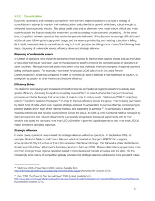 4.3.2.   Consolidation
Economic uncertainty and increasing competition have led many regional operators to pursue a strategy of
consolidation in attempt to maintain their market position and potential for growth, while being robust enough to
withstand future economic shocks.  The global credit crisis and its aftermath have made it more difﬁcult and more
costly to obtain the ﬁnance needed for investment, as well as creating much economic uncertainty.   At the same
time, competition between operators has reached unprecedented levels.  It has become increasingly difﬁcult to add
additional users following the huge growth usage, and the revenue provided by each existing subscriber is falling. 
As a result, measures taken to consolidate do vary, but most operators are taking one or more of the following three
steps, disposing of undesirable assets, efﬁciency drives and strategic alliances

Disposing of undesirable assets
A number of operators have chosen to sell parts of their business to improve their balance sheets and use the funds
or resources that would have been used on the disposed of asset to improve the competitiveness of operations in
other countries.  Although most sell assets they deem to be less proﬁtable, there are examples of regional operators
selling proﬁtable assets.  For example, Hutchinson Whampoa’s 2009 sale of its 51.3% stake Partner
Communications in Israel was completed in order to monetise an asset it believed it had maximised its value in, to
strengthen its position in other markets and improve efﬁciency.

Efﬁciency Drives
The desire for cost savings and increased competitiveness has compelled all regional operators to actively seek
greater efﬁciency.  Achieving this goal has invariably required them to make fundamental changes to business
processes and better leverage their economies of scale in order to reduce costs.  Telefonica’s 2008-11 objectives
were to “Transform Business Processes” 36 in order to improve efﬁciency across the group.  Prior to being purchased
by Bharti Airtel of India, Zain’s ACE business strategy centered on accelerating its service offerings, consolidating its
position globally and in each of the national markets, and expanding its portfolio. 37  To consolidate, it sought to
maximize efﬁciencies and develop best practices across the group. In 2008, a cross-functional initiative managed by
Zain’s procurement and network departments successfully renegotiated framework agreements with its main
vendors and saved the company more than USD 280 million in planned capital expenditure and more than USD 30
million in network operating expenses.

Strategic Alliances
In some cases, operators have entered into strategic alliances with other operators.  In September 2009, for
example, Deutsche Telekom and France Telecom, which is branded as Orange in UNICEF focus regions,
announced a 50:50 joint venture of their UK businesses T-Mobile and Orange. This followed a similar deal between
Vodafone and Hutchison Whampoa’s Australia operation in February 2009.  These collaborations appear to be more
common amongst those regional operators based in more developed markets in Europe and the USA.  Yet the
increasingly ﬁerce nature of competition globally indicates that strategic alliances will become more prevalent in less



36 Telefonica. 2008. Annual Report 2008. [online]. Available from:
http://informeanual.telefonica.es/upload/ing/memorias/IA08_Ing.pdf [Accessed 5th October 2010].

37 Zain. 2008. The Power of One: Annual Report 2008. [online]. Available from:
http://www.zain.com/muse/obj/lang.default/portal.view/content/Investor%20relations/Financial%20Reports/Annual%20Reports
[Accessed 5th October 2010].



                                                                                                                  37
 