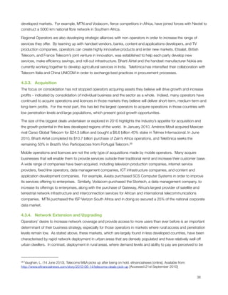 developed markets.  For example, MTN and Vodacom, ﬁerce competitors in Africa, have joined forces with Neotel to
construct a 5000 km national ﬁbre network in Southern Africa.

Regional Operators are also developing strategic alliances with non-operators in order to increase the range of
services they offer.  By teaming up with handset vendors, banks, content and applications developers, and TV
production companies, operators can create highly innovative products and enter new markets. Etisalat, British
Telecom, and France Telecom’s joint venture in innovation, was established to help each party develop new
services, make efﬁciency savings, and roll-out infrastructure. Bharti Airtel and the handset manufacturer Nokia are
currently working together to develop agricultural services in India.  Telefónica has intensiﬁed their collaboration with
Telecom Italia and China UNICOM in order to exchange best practices in procurement processes.

4.3.3.   Acquisition
The focus on consolidation has not stopped operators acquiring assets they believe will drive growth and increase
proﬁts – indicated by consolidation of individual business and the sector as a whole.  Indeed, many operators have
continued to acquire operations and licences in those markets they believe will deliver short-term, medium-term and
long-term proﬁts.  For the most part, this has led the largest operators to acquire operations in those countries with
low penetration levels and large populations, which present good growth opportunities. 

The size of the biggest deals undertaken or explored in 2010 highlights the industry’s appetite for acquisition and
the growth potential in the less developed regions of the world.  In January 2010, América Móvil acquired Mexican
rival Carso Global Telecom for $24.3 billion and bought a $6.6 billion 40% stake in Telmex Internacional. In June
2010, Bharti Airtel completed its $10.7 billion purchase of Zain’s Africa operations, and Telefónica seeks the
remaining 50% in Brazil’s Vivo Participacoes from Portugal Telecom.38

Mobile operations and licences are not the only type of acquisitions made by mobile operators.  Many acquire
businesses that will enable them to provide services outside their traditional remit and increase their customer base.
A wide range of companies have been acquired, including television production companies, internet service
providers, ﬁxed line operators, data management companies, ICT infrastructure companies, and content and
application development companies.  For example, Axiata purchased SCS Computer Systems in order to improve
its services offering to enterprises.  Similarly, Vodacom purchased the Stortech, a data management company, to
increase its offerings to enterprises, along with the purchase of Gateway, Africa’s largest provider of satellite and
terrestrial network infrastructure and interconnection services for African and international telecommunications
companies.  MTN purchased the ISP Verizon South Africa and in doing so secured a 25% of the national corporate
data market.

4.3.4.   Network Extension and Upgrading
Operators’ desire to increase network coverage and provide access to more users than ever before is an important
determinant of their business strategy, especially for those operators in markets where rural access and penetration
levels remain low.  As stated above, these markets, which are largely found in less developed countries, have been
characterised by rapid network deployment in urban areas that are densely populated and have relatively well-off
urban dwellers.  In contrast, deployment in rural areas, where demand levels and ability to pay are perceived to be



38 Vaughan, L. (14 June 2010). Telecoms M&A picks up after being on hold. eﬁnancialnews [online]. Available from:
http://www.eﬁnancialnews.com/story/2010-06-14/telecoms-deals-pick-up [Accessed 21st September 2010]



                                                                                                                   38
 