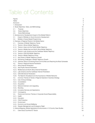 Table of Contents
    Figures 
                                                                                 5
    Tables
                                                                                   6
    Acronyms 
                                                                                7
    1. Introduction
                                                                          9
    2. Study Objectives, Tasks, and Methodology
                                             10
    2.1.       Purpose
                                                                      10
    2.2.       Study Objectives 
                                                            10
    2.3.       Study Methodology
                                                            11
    3. Socioeconomic Development Impact of the Mobile Platform
                              12
    3.1.      Impact of Mobiles on Socio-Economic Development
                               12
    3.2.      Mobiles in Equity-Based Programming
                                           13
    4. Overview of Regional Trends in the Mobile Sector
                                     15
    4.1.      Overview of Mobile Telephony Trends
                                           15
    4.1.1.   Trends in African Mobile Telephony
                                             16
    4.1.2.   Trends in Asian and the Paciﬁc Mobile Telephony
                                18
    4.1.3.   Trends in Middle East and North Africa Mobile Telephony
                        19
    4.1.4.   Trends in Latin America and the Caribbean Mobile Telephony
                     19
    4.1.5.   Trends in CEE/CIS Mobile Telephony
                                             20
    4.1.6.   Trends in Mobile Telephony Prices 
                                             21
    4.1.7.   Key Drivers in Mobile Telephony Growth
                                         22
    4.1.8.   Remaining Challenges in Mobile Telephony Growth
                                25
    4.1.9.   Optimism About Connecting Rural Communities and Reaching the Most Vulnerable
   26
    4.2.      Trends in Regional Internet Penetration
                                       30
    4.2.1.   Africa Internet Penetration
                                                    31
    4.2.2.   Asia Paciﬁc Internet Penetration
                                               31
    4.2.3.   Middle East and North Africa Internet Penetration
                              32
    4.2.4.   Latin America and the Caribbean Internet Penetration
                           33
    4.2.5.   CEE/CIS Internet Penetration
                                                   33
    4.2.6.  The Need for Broadband and the Importance of Mobile Networks
                    34
    4.3.      Common Themes & Trends in Regional Operators’ Business Strategy
               35
    4.3.1.   Use of Group Strategy
                                                          36
    4.3.2.   Consolidation
                                                                  37
    4.3.3.   Acquisition
                                                                    38
    4.3.4.   Network Extension and Upgrading
                                                38
    4.3.5.   Branding
                                                                       41
    4.3.6.   Innovative Services and Applications
                                           42
    4.3.7.   Convergence
                                                                    44
    4.4.      Trends and Common Themes in Corporate Social Responsibility
                   46
    4.4.1.   Health
                                                                         48
    4.4.2.   Education
                                                                      49
    4.4.3.   Child Protection
                                                               50
    4.4.4.   Environment
                                                                    51
    4.4.5.   Economic and Social Wellbeing
                                                  51
    4.4.6.   Disaster Management and Emergency Relief
                                       51
    5. External Mapping: Mobile Applications Environments in 14 Country Case Studies
        54
    5.1.      Case Study Countries ICT Sector
                                               54



                                                                                             3
 