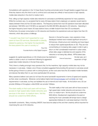 Consultations with operators in the 14 Case Study Countries and private sector thought leaders suggest there are
three key reasons why this trend is set to continue and rural areas are unlikely to have access to high capacity
mobile data networks in the short to medium-term.

First, rolling out high capacity mobile data networks to rural areas is prohibitively expensive for many operators. 
While the numbers vary, it is accepted that for every 2G base station that is deployed, an operator would need to
deploy between three and ﬁve 3G base stations.  The frequency bands that most 3G operators have been allocated
are between 1800 MHz and 2100 MHz as opposed to the 800-900 MHz allocated to 2G networks.  Operating in
the higher frequency band means 3G base stations have a smaller footprint than their 2G counterparts.
Furthermore, the power consumption on 3G networks and therefore the operational costs are higher than their 2G
networks, which also poses a challenge.

                                                              Second, in the last ﬁve years, many operators in less
“I wouldn’t say that it isn’t essential for rural
                                                              developed markets have invested signiﬁcant amounts in
users to have 3G services. Bandwidth is directly
                                                              3G licences, infrastructure and marketing and have begun
related to patience, the higher the bandwidth,
                                                              to reduce their capital expenditures on 3G. They are now
the less patient the user or society is.”
                                                              concentrating on increasing data usage in order to get a
                                                 Tony Fish
                                                              return on their considerable investment in urban areas,
                     Founder/Author at My Digital Footprint
                                                              where data usage is relatively low and capacity of the
                                                              networks is not being fully utilised.  MTN’s latest data
suggests its capital expenditures on 3G infrastructure has declined in                               the last year, as it
                                                                              Internet Subscribers
seeks to obtain a return on investment following its aggressive                                      expansion of high
speed data mobile networks in the last three years. 

Third, there is a feeling amongst many operators that, for the meantime, high capacity mobile data may not be
necessary in rural areas.  Indeed, one of those consulted suggested that providing 3G services to rural areas would
be like giving a Ferrari to a person with no driving licence, as few rural users have the 3G enabled mobile handsets
and devices that allow them to use more sophisticated 3G services.

Many operators believe rural users do not have the same bandwidth requirements in terms of speed and capacity
as their urban counterparts.  Moreover, some believe higher level 2G technologies such as EDGE can meet
requirements in rural areas, as they can facilitate the use of internet and multi-media.  At the bottom end, 3G can
provide 200kbps of throughput, while EDGE can provide 130kbps.

                                                              The stark reality is that rural users will not have access to
The stark reality is that rural users will not have
                                                              high speed data mobile networks and services in the
access to high speed data mobile networks and
                                                              short- to medium-term. Yet this should not undermine
services in the short- to medium-term. Yet this
                                                              M4D efforts. Development organisations focused on
should not undermine M4D efforts.
                                                              reaching the most vulnerable will simply have to design
                                                              appropriate initiatives for rural areas bearing in mind the
bandwidth constraints.  Many, including UNICEF, have become adept at this and their creativity will be important for
maximising the use of 2G networks.





                                                                                                                    40
 
