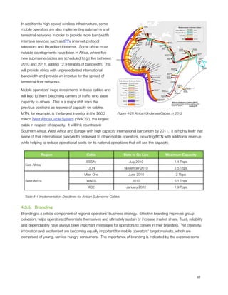 In addition to high-speed wireless infrastructure, some
mobile operators are also implementing submarine and
terrestrial networks in order to provide more bandwidth
intensive services such as IPTV (internet protocol
television) and Broadband Internet.  Some of the most
notable developments have been in Africa, where ﬁve
new submarine cables are scheduled to go live between
2010 and 2011, adding 12.9 terabits of bandwidth. This
will provide Africa with unprecedented international
bandwidth and provide an impetus for the spread of
terrestrial ﬁbre networks. 

Mobile operators’ huge investments in these cables and
will lead to them becoming carriers of trafﬁc who lease
capacity to others.  This is a major shift from the
previous positions as lessees of capacity on cables. 
MTN, for example, is the largest investor in the $600            Figure ‎4‑26 African Undersea Cables in 2012
million West Africa Cable System (“WACS”), the largest
cable in respect of capacity.  It will link countries in
Southern Africa, West Africa and Europe with high capacity international bandwidth by 2011.  It is highly likely that
some of that international bandwidth be leased to other mobile operators, providing MTN with additional revenue
while helping to reduce operational costs for its national operations that will use the capacity.


                  Region                     Cable                    Date to Go Live            Maximum Capacity

                                             ESSAy                       July 2010                     1.4 Tbps
    East Africa
                                              LION                    November 2010                    2.5 Tbps
                                            Main One                    June 2010                       2 Tbps
    West Africa                              WACS                          2010                        5.1 Tbps
                                              ACE                      January 2012                    1.9 Tbps

    Table 4-4 Implementation Deadlines for African Submarine Cables


4.3.5.   Branding
Branding is a critical component of regional operators’ business strategy.  Effective branding improves group
cohesion, helps operators differentiate themselves and ultimately sustain or increase market share. Trust, reliability
and dependability have always been important messages for operators to convey in their branding.  Yet creativity,
innovation and excitement are becoming equally important for mobile operators’ target markets, which are
comprised of young, service-hungry consumers.  The importance of branding is indicated by the expense some





                                                                                                                   41
 
