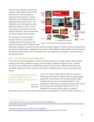 operators have employed to rebrand entire
operations despite already having a strong
brand presence.  Zain’s simultaneous
rebranding of all its operations in August
2008, which saw it change from the well-
established CELTEL brand to Zain41, and
Telefónica’s current rebranding of its entire
operation to Movistar in order to “suit the
current state of the market and meet new
customer demands” 42 are just two examples
of costly yet important brand exercises.

The importance of branding is likely to
increase in the future, as competition
increases and the cost of services to the
                                                      Figure 4-27 Bharti Airtel Increasing Service Offerings
consumer continues to fall.  As tariffs and tariff
differentiation decrease, so does the consumer distinction between operators. In 2008, the chairman of Bharti Airtel,
India’s leading mobile operator, suggested that consumers in India’s highly competitive mobile market have become
agnostic about tariffs (India has some of the lowest tariffs in the world) and that competition in India will centre on
branding and services. 

4.3.6.   Innovative Services and Applications
The provision of innovative applications, content and services has become a critically important part of business
strategy, as ARPU falls, competition increases, and functionality of mobile technologies improves.  Providing
services other than traditional voice and SMS helps operators increase revenue, differentiate themselves from
competition, segment the market, as well as move away from traditional drivers of revenue, and improve proﬁt
margins.

                                                     To date, the majority of value-added services have centred on
 “The strategy going forward will focus
                                                     infotainment such as games, ringtones, news and caller ring-back
on taking a bigger share of the
                                                     tones (CRBT).  More recently, with the implementation of higher
customer’s entire wallet, not just his or
                                                     bandwidth infrastructure and increased penetration of more
her telecoms wallet”
                                                     sophisticated mobile devices, subscribers have been able to access
                                    Deputy CEO
                                                     richer services such as broadband internet and IPTV.  The
                                     Bharti Airtel
                                                  development of innovative services opens up a wealth of
opportunities to gain a foothold in other lucrative sectors, including agriculture, commerce, health and banking.   In




41 Zain. 2008. The Power of One: Annual Report 2008. [online]. Available from:
http://www.zain.com/muse/obj/lang.default/portal.view/content/Investor%20relations/Financial%20Reports/Annual%20Reports
[Accessed 5th October 2010].

42 Telefonica. 2008. Annual Report 2008. [online]. Available from:
http://informeanual.telefonica.es/upload/ing/memorias/IA08_Ing.pdf [Accessed 5th October 2010].



                                                                                                                    42
 