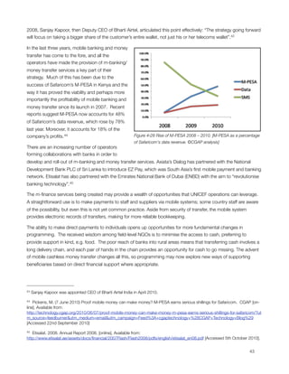 2008, Sanjay Kapoor, then Deputy CEO of Bharti Airtel, articulated this point effectively: “The strategy going forward
will focus on taking a bigger share of the customer’s entire wallet, not just his or her telecoms wallet”.43

In the last three years, mobile banking and money
transfer has come to the fore, and all the
operators have made the provision of m-banking/
money transfer services a key part of their
strategy.  Much of this has been due to the
success of Safaricom’s M-PESA in Kenya and the
way it has proved the viability and perhaps more
importantly the proﬁtability of mobile banking and
money transfer since its launch in 2007.  Recent
reports suggest M-PESA now accounts for 48%
of Safaricom’s data revenue, which rose by 78%
last year. Moreover, it accounts for 18% of the
company’s proﬁts. 44                                         Figure ‎4‑28 Rise of M-PESA 2008 – 2010. [M-PESA as a percentage
                                                             of Safaricom's data revenue. ©CGAP analysis]
There are an increasing number of operators
forming collaborations with banks in order to
develop and roll-out of m-banking and money transfer services. Axiata’s Dialog has partnered with the National
Development Bank PLC of Sri Lanka to introduce EZ Pay, which was South Asia’s ﬁrst mobile payment and banking
network. Etisalat has also partnered with the Emirates National Bank of Dubai (ENBD) with the aim to “revolutionise
banking technology”. 45

The m-ﬁnance services being created may provide a wealth of opportunities that UNICEF operations can leverage.
A straightforward use is to make payments to staff and suppliers via mobile systems; some country staff are aware
of the possibility, but even this is not yet common practice. Aside from security of transfer, the mobile system
provides electronic records of transfers, making for more reliable bookkeeping.

The ability to make direct payments to individuals opens up opportunities for more fundamental changes in
programming.  The received wisdom among ﬁeld-level NGOs is to minimise the access to cash, preferring to
provide support in kind, e.g. food.  The poor reach of banks into rural areas means that transferring cash involves a
long delivery chain, and each pair of hands in the chain provides an opportunity for cash to go missing. The advent
of mobile cashless money transfer changes all this, so programming may now explore new ways of supporting
beneﬁciaries based on direct ﬁnancial support where appropriate. 




43   Sanjay Kapoor was appointed CEO of Bharti Airtel India in April 2010.

44  Pickens, M. (7 June 2010) Proof mobile money can make money? M-PESA earns serious shillings for Safaricom. CGAP [on-
line]. Available from:
http://technology.cgap.org/2010/06/07/proof-mobile-money-can-make-money-m-pesa-earns-serious-shillings-for-safaricom/?ut
m_source=feedburner&utm_medium=email&utm_campaign=Feed%3A+cgaptechnology+%28CGAP+Technology+Blog%29
[Accessed 22nd September 2010]

45 Etisalat. 2008. Annual Report 2008. [online]. Available from:
http://www.etisalat.ae/assets/docs/ﬁnancial/2007Flash/Flash2008/pdfs/english/etisalat_en08.pdf [Accessed 5th October 2010].



                                                                                                                      43
 