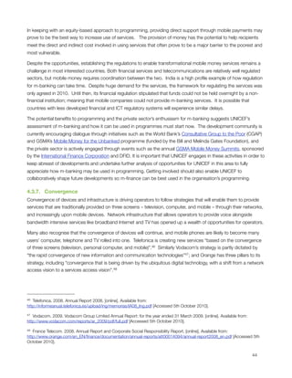 In keeping with an equity-based approach to programming, providing direct support through mobile payments may
prove to be the best way to increase use of services.   The provision of money has the potential to help recipients
meet the direct and indirect cost involved in using services that often prove to be a major barrier to the poorest and
most vulnerable.

Despite the opportunities, establishing the regulations to enable transformational mobile money services remains a
challenge in most interested countries. Both ﬁnancial services and telecommunications are relatively well regulated
sectors, but mobile money requires coordination between the two.  India is a high proﬁle example of how regulation
for m-banking can take time.  Despite huge demand for the services, the framework for regulating the services was
only agreed in 2010.  Until then, its ﬁnancial regulation stipulated that funds could not be held overnight by a non-
ﬁnancial institution; meaning that mobile companies could not provide m-banking services.  It is possible that
countries with less developed ﬁnancial and ICT regulatory systems will experience similar delays.

The potential beneﬁts to programming and the private sector’s enthusiasm for m-banking suggests UNICEF’s
assessment of m-banking and how it can be used in programmes must start now.  The development community is
currently encouraging dialogue through initiatives such as the World Bank’s Consultative Group to the Poor (CGAP)
and GSMA’s Mobile Money for the Unbanked programme (funded by the Bill and Melinda Gates Foundation), and
the private sector is actively engaged through events such as the annual GSMA Mobile Money Summits, sponsored
by the International Finance Corporation and DFID. It is important that UNICEF engages in these activities in order to
keep abreast of developments and undertake further analysis of opportunities for UNICEF in this area to fully
appreciate how m-banking may be used in programming. Getting involved should also enable UNICEF to
collaboratively shape future developments so m-ﬁnance can be best used in the organisation’s programming.

4.3.7.   Convergence
Convergence of devices and infrastructure is driving operators to follow strategies that will enable them to provide
services that are traditionally provided on three screens – television, computer, and mobile – through their networks,
and increasingly upon mobile devices.  Network infrastructure that allows operators to provide voice alongside
bandwidth intensive services like broadband Internet and TV has opened up a wealth of opportunities for operators. 

Many also recognise that the convergence of devices will continue, and mobile phones are likely to become many
users’ computer, telephone and TV rolled into one.  Telefonica is creating new services “based on the convergence
of three screens (television, personal computer, and mobile)”.46  Similarly Vodacom’s strategy is partly dictated by
“the rapid convergence of new information and communication technologies”47; and Orange has three pillars to its
strategy, including “convergence that is being driven by the ubiquitous digital technology, with a shift from a network
access vision to a services access vision”. 48




46 Telefonica. 2008. Annual Report 2008. [online]. Available from:
http://informeanual.telefonica.es/upload/ing/memorias/IA08_Ing.pdf [Accessed 5th October 2010].

47 Vodacom. 2009. Vodacom Group Limited Annual Report: for the year ended 31 March 2009. [online]. Available from:
http://www.vodacom.com/reports/ar_2009/pdf/full.pdf [Accessed 5th October 2010].

48 France Telecom. 2008. Annual Report and Corporate Social Responsibility Report. [online]. Available from:
http://www.orange.com/en_EN/ﬁnance/documentation/annual-reports/att00014094/annual-report2008_en.pdf [Accessed 5th
October 2010].



                                                                                                                    44
 