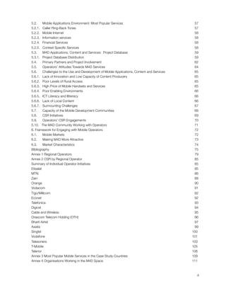 5.2.      Mobile Applications Environment: Most Popular Services 
                            57
    5.2.1.   Caller Ring-Back Tones
                                                              57
    5.2.2.   Mobile Internet
                                                                     58
    5.2.3.   Information services
                                                                58
    5.2.4.   Financial Services
                                                                  58
    5.2.5.   Context Speciﬁc Services
                                                            58
    5.3.      M4D Applications, Content and Services:  Project Database
                          59
    5.3.1.   Project Database Distribution
                                                       59
    5.4.      Primary Partners and Project Involvement
                                           62
    5.5.      Operators’ Attitudes Towards M4D Services
                                          64
    5.6.  Challenges to the Use and Development of Mobile Applications, Content and Services 
    65
    5.6.1.   Lack of Innovation and Low Capacity of Content Producers
                            65
    5.6.2.   Poor Levels of Rural Access
                                                         65
    5.6.3.   High Price of Mobile Handsets and Services
                                          65
    5.6.4.   Poor Enabling Environments
                                                          66
    5.6.5.   ICT Literacy and Illiteracy
                                                         66
    5.6.6.   Lack of Local Content
                                                               66
    5.6.7.   Surmounting Challenges 
                                                             67
    5.7.      Capacity of the Mobile Development Communities 
                                    68
    5.8.      CSR Initiatives
                                                                    69
    5.9.      Operators’ CSR Engagements 
                                                        70
    5.10.  The M4D Community Working with Operators
                                              71
    6. Framework for Engaging with Mobile Operators 
                                             72
    6.1.   Mobile Markets
                                                                        72
    6.2.      Making M4D More Attractive
                                                         73
    6.3.      Market Characteristics 
                                                            74
    Bibliography
                                                                                 75
    Annex 1 Regional Operators
                                                                   79
    Annex 2 CSR by Regional Operator
                                                             85
    Summary of Individual Operator Initiatives 
                                                  85
    Etisalat
                                                                                     85
    MTN
                                                                                          86
    Zain
                                                                                         88
    Orange
                                                                                       90
    Vodacom
                                                                                      91
    Tigo/Millicom
                                                                                92
    Econet
                                                                                       92
    Telefonica
                                                                                   93
    Digicel
                                                                                      94
    Cable and Wireless
                                                                           95
    Orascom Telecom Holding (OTH)
                                                                96
    Bharti Airtel
                                                                                97
    Axiata
                                                                                       99
    Singtel
                                                                                     100
    Vodafone
                                                                                    101
    Telesonera
                                                                                  103
    T-Mobile
                                                                                    105
    Telenor
                                                                                     106
    Annex 3 Most Popular Mobile Services in the Case Study Countries
                            109
    Annex 4 Organisations Working in the M4D Space
                                              111




                                                                                                  4
 