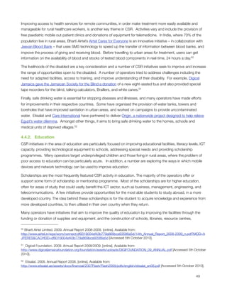 Improving access to health services for remote communities, in order make treatment more easily available and
manageable for rural healthcare workers, is another key theme in CSR.  Activities vary and include the provision of
free paediatric mobile out-patient clinics and donations of equipment for telemedicine.  In India, where 70% of the
population live in rural areas, Bharti Airtel’s Airtel Cares for Everyone is an innovative initiative – in collaboration with
Jeevan Blood Bank – that uses SMS technology to speed up the transfer of information between blood banks, and
improve the process of giving and receiving blood.  Before travelling to urban areas for treatment, users can get
information on the availability of blood and stocks of tested blood components in real-time, 24 hours a day.50

The livelihoods of the disabled are a key consideration and a number of CSR initiatives seek to improve and increase
the range of opportunities open to the disabled.  A number of operators tried to address challenges including the
need for adapted facilities, access to training, and improve understanding of their disability.  For example, Digicel
Jamaica gave the Jamaican Society for the Blind a donation of a new eight-seated bus and also provided special
tape recorders for the blind, talking calculators, Braillers, and white canes.51

Finally, safe drinking water is essential for stopping diseases and illnesses, and many operators have made efforts
for improvements in their respective countries.  Some have organised the provision of water tanks, towers and
boreholes that have improved sanitation in urban areas, and worked on campaigns to provide uncontaminated
water.  Etisalat and Care International have partnered to deliver Origin, a nationwide project designed to help relieve
Egypt’s water dilemma.  Amongst other things, it aims to bring safe drinking water to the homes, schools and
medical units of deprived villages.52

4.4.2.   Education
CSR initiatives in the area of education are particularly focused on improving educational facilities, literacy levels, ICT
capacity, providing technological equipment to schools, addressing special needs and providing scholarship
programmes.  Many operators target underprivileged children and those living in rural areas, where the problem of
poor access to education can be particularly acute.   In addition, a number are exploring the ways in which mobile
devices and network technology can be used to improve education.

Scholarships are the most frequently featured CSR activity in education. The majority of the operators offer or
support some form of scholarship or mentorship programme.  Most of the scholarships are for higher education,
often for areas of study that could vastly beneﬁt the ICT sector, such as business, management, engineering, and
telecommunications.  A few initiatives provide opportunities for the most able students to study abroad, in a more
developed country. The idea behind these scholarships is for the student to acquire knowledge and experience from
more developed countries, to then utilised in their own country when they return.

Many operators have initiatives that aim to improve the quality of education by improving the facilities through the
funding or donation of supplies and equipment, and the construction of schools, libraries, resource centres,

50 Bharti Airtel Limited. 2009. Annual Report 2008-2009. [online]. Available from:
http://www.airtel.in/wps/wcm/connect/df9319004ef43b779a869bca93586a5d/14th_Annual_Report_2008-2009_n.pdf?MOD=A
JPERES&CACHEID=df9319004ef43b779a869bca93586a5d [Accessed 5th October 2010].

51 Digicel Foundation. 2009. Annual Report 2008/2009. [online]. Available from:
http://www.digiceljamaicafoundation.org/foundation/assets/uploads/DIGIFOUNDATION_09_ANNUAL.pdf [Accessed 5th October
2010].

52 Etisalat. 2008. Annual Report 2008. [online]. Available from:
http://www.etisalat.ae/assets/docs/ﬁnancial/2007Flash/Flash2008/pdfs/english/etisalat_en08.pdf [Accessed 5th October 2010].



                                                                                                                      49
 