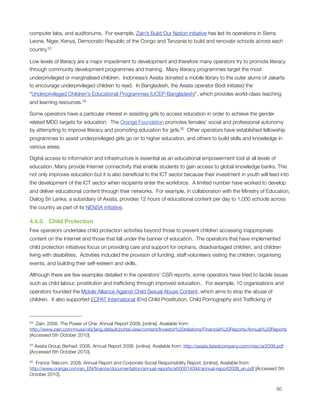 computer labs, and auditoriums.  For example, Zain’s Build Our Nation initiative has led its operations in Sierra
Leone, Niger, Kenya, Democratic Republic of the Congo and Tanzania to build and renovate schools across each
country.53

Low levels of literacy are a major impediment to development and therefore many operators try to promote literacy
through community development programmes and training.  Many literacy programmes target the most
underprivileged or marginalised children.  Indonesia’s Axiata donated a mobile library to the outer slums of Jakarta
to encourage underprivileged children to read.  In Bangladesh, the Axiata operator Bodi initiated the
“Underprivileged Children's Educational Programmes (UCEP-Bangladesh)”, which provides world-class teaching
and learning resources. 54 

Some operators have a particular interest in assisting girls to access education in order to achieve the gender
related MDG targets for education.  The Orange Foundation promotes females’ social and professional autonomy
by attempting to improve literacy and promoting education for girls.55  Other operators have established fellowship
programmes to assist underprivileged girls go on to higher education, and others to build skills and knowledge in
various areas.

Digital access to information and infrastructure is essential as an educational empowerment tool at all levels of
education. Many provide Internet connectivity that enable students to gain access to global knowledge banks. This
not only improves education but it is also beneﬁcial to the ICT sector because their investment in youth will feed into
the development of the ICT sector when recipients enter the workforce.  A limited number have worked to develop
and deliver educational content through their networks.  For example, in collaboration with the Ministry of Education,
Dialog Sri Lanka, a subsidiary of Axiata, provides 12 hours of educational content per day to 1,000 schools across
the country as part of its NENSA initiative. 

4.4.3.   Child Protection
Few operators undertake child protection activities beyond those to prevent children accessing inappropriate
content on the Internet and those that fall under the banner of education.  The operators that have implemented
child protection initiatives focus on providing care and support for orphans, disadvantaged children, and children
living with disabilities.  Activities included the provision of funding, staff volunteers visiting the children, organising
events, and building their self-esteem and skills. 

Although there are few examples detailed in the operators’ CSR reports, some operators have tried to tackle issues
such as child labour, prostitution and trafﬁcking through improved education.   For example, 10 organisations and
operators founded the Mobile Alliance Against Child Sexual Abuse Content, which aims to stop the abuse of
children.  It also supported ECPAT International (End Child Prostitution, Child Pornography and Trafﬁcking of



53 Zain. 2008. The Power of One: Annual Report 2008. [online]. Available from:
http://www.zain.com/muse/obj/lang.default/portal.view/content/Investor%20relations/Financial%20Reports/Annual%20Reports
[Accessed 5th October 2010].

54Axiata Group Berhad. 2008. Annual Report 2008. [online]. Available from: http://axiata.listedcompany.com/misc/ar2008.pdf
[Accessed 6th October 2010].

55 France Telecom. 2008. Annual Report and Corporate Social Responsibility Report. [online]. Available from:
http://www.orange.com/en_EN/ﬁnance/documentation/annual-reports/att00014094/annual-report2008_en.pdf [Accessed 5th
October 2010].



                                                                                                                       50
 