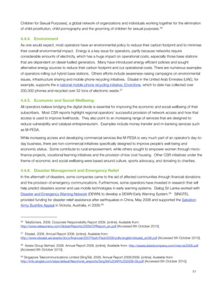 Children for Sexual Purposes), a global network of organizations and individuals working together for the elimination
of child prostitution, child pornography and the grooming of children for sexual purposes. 56

4.4.4.   Environment
As one would expect, most operators have an environmental policy to reduce their carbon footprint and to minimise
their overall environmental impact.  Energy is a key issue for operators, partly because networks require
considerable amounts of electricity, which has a huge impact on operational costs, especially those base stations
that are dependent on diesel-fuelled generators.  Many have introduced energy efﬁcient policies and sought
alternative energy sources to reduce their carbon footprint and cut operational costs. There are numerous examples
of operators rolling out hybrid base stations.  Others efforts include awareness-raising campaigns on environmental
issues, infrastructure sharing and mobile phone recycling initiatives.  Etisalat in the United Arab Emirates (UAE), for
example, supports the a national mobile phone recycling initiative, Envirofone, which to date has collected over
200,000 phones and recycled over 52 tons of electronic waste. 57

4.4.5.   Economic and Social Wellbeing
All operators believe bridging the digital divide is essential for improving the economic and social wellbeing of their
subscribers.  Most CSR reports highlight regional operators’ successful provision of network access and how that
access is used to improve livelihoods.  They also point to an increasing range of services that are designed to
reduce vulnerability and catalyse entrepreneurism.  Examples include money transfer and m-banking services such
as M-PESA.

While increasing access and developing commercial services like M-PESA is very much part of an operator’s day-to-
day business, there are non-commercial initiatives speciﬁcally designed to improve people’s well-being and
economic status.  Some contribute to rural empowerment, while others sought to empower women through micro-
ﬁnance projects, vocational learning initiatives and the provision of low cost housing.  Other CSR initiatives under the
theme of economic and social wellbeing were based around culture, sports advocacy, and donating to charities.

4.4.6.   Disaster Management and Emergency Relief
In the aftermath of disasters, some companies came to the aid of affected communities through ﬁnancial donations
and the provision of emergency communications. Furthermore, some operators have invested in research that will
help predict disasters sooner and use mobile technologies in early warning systems.  Dialog Sri Lanka worked with
Disaster and Emergency Warning Network (DEWN) to develop a DEWN Early Warning System.58   SINGTEL
provided funding for disaster relief assistance after earthquakes in China, May 2008 and supported the Salvation
Army Bushﬁre Appeal in Victoria, Australia, in 2009.59



56 TeliaSonera. 2009. Corporate Responsibility Report 2009. [online]. Available from:
http://www.teliasonera.com/Global/Reports/2009/CRReport_en.pdf [Accessed 6th October 2010].

57 Etisalat. 2008. Annual Report 2008. [online]. Available from:
http://www.etisalat.ae/assets/docs/ﬁnancial/2007Flash/Flash2008/pdfs/english/etisalat_en08.pdf [Accessed 5th October 2010].

58 Axiata Group Berhad. 2008. Annual Report 2008. [online]. Available from: http://axiata.listedcompany.com/misc/ar2008.pdf
[Accessed 6th October 2010].

59 Singapore Telecommunications Limited (SingTel). 2009. Annual Report 2008/2009. [online]. Available from:
http://info.singtel.com/sites/default/ﬁles/invrel_areports/SingTel%20AR%202008-09.pdf [Accessed 6th October 2010].



                                                                                                                      51
 