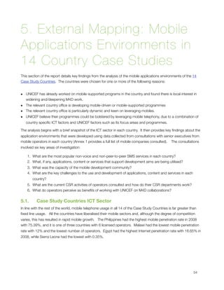 5. External Mapping: Mobile
Applications Environments in
14 Country Case Studies
This section of the report details key ﬁndings from the analysis of the mobile applications environments of the 14
Case Study Countries.  The countries were chosen for one or more of the following reasons:


• UNICEF has already worked on mobile-supported programs in the country and found there is local interest in
  widening and/deepening M4D work.
• The relevant country ofﬁce is developing mobile-driven or mobile-supported programmes
• The relevant country ofﬁce is particularly dynamic and keen on leveraging mobiles.
• UNICEF believe their programmes could be bolstered by leveraging mobile telephony, due to a combination of
    country speciﬁc ICT factors and UNICEF factors such as its focus areas and programmes.

The analysis begins with a brief snapshot of the ICT sector in each country.  It then provides key ﬁndings about the
application environments that were developed using data collected from consultations with senior executives from
mobile operators in each country (Annex 1 provides a full list of mobile companies consulted).    The consultations
involved six key areas of investigation:

    1. What are the most popular non-voice and non-peer-to-peer SMS services in each country?
    2. What, if any, applications, content or services that support development aims are being utilised?
    3. What was the capacity of the mobile development community?
    4. What are the key challenges to the use and development of applications, content and services in each
        country?
    5. What are the current CSR activities of operators consulted and how do their CSR departments work?
    6. What do operators perceive as beneﬁts of working with UNICEF on M4D collaborations?


5.1.      Case Study Countries ICT Sector
In line with the rest of the world, mobile telephone usage in all 14 of the Case Study Countries is far greater than
ﬁxed line usage.   All the countries have liberalised their mobile sectors and, although the degree of competition
varies, this has resulted in rapid mobile growth.   The Philippines had the highest mobile penetration rate in 2008
with 75.39%, and it is one of three countries with 6 licensed operators.  Malawi had the lowest mobile penetration
rate with 12% and the lowest number of operators.  Egypt had the highest Internet penetration rate with 16.65% in
2008, while Sierra Leone had the lowest with 0.35%.





                                                                                                                 54
 