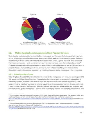 Uganda                                       Zambia
                       Orange
                        4.0%

                                                                       ZAMTEL
                        Warid                                           5.0%
                        8.0%
                                               MTN
                                              56.0%
                    Uganda Telecom                                   MTN                    Zain
                        12.0%                                       24.0%                  71.0%


                                 Zain
                                20.0%



                       Mobile Penetration Rate: 27.02%             Mobile Penetration Rate: 31.07%
                   Population Covered by Mobile Signal: 100%   Population Covered by Mobile Signal: 90%




5.2.      Mobile Applications Environment: Most Popular Services
Understanding what value-added services (VAS) are most popular and the reason for their popularity is important,
as they provide insights that can feed into the development of M4D applications, services and content.  Research
undertaken by CTO and Gamos with rural and urban users in India, Ghana, Uganda and South Africa concluded
that infotainment services – a mix of entertainment and information services – were the most popular services.60
61Their   pervasiveness and the limited availability of development-focused mobile services was an important factor in
people’s choices – many said they would use, and pay for, more M4D services if they were made available. 
Consultations conﬁrm this previous conclusion, as infotainment services are the most popular in the 14 countries. 

5.2.1.   Caller Ring-Back Tones
Caller Ring-Back Tones (CRBT) and mobile Internet were by far the most popular non-voice, non-peer-to-peer SMS
VAS across the 14 Case Study Countries.  Personalisation, born from a desire to express one’s personality and
individuality to others, as well as users’ love of unique and popular musical tones were the key drivers of CRBT
usage in the large majority of countries. Its universal popularity conﬁrms people’s general love of music and the role
it plays in driving the use of M4D services.  Yet it also indicates how important self-expression and conveying one’s
personality is through the mobile phone – even for users in developing markets, who are highly price sensitive.  This



60 Commonwealth Telecommunications Organisation (CTO). 2008. Towards Effective e-Governance: The delivery of public serv-
ices through local e-content. [online]. Espoo. Nokia Siemens Networks Corporation and Nokia. Available from:
http://cto.int/Portals/0/docs/research/towards-effective-egovernance/Towards_Effective_eGovernance.pdf [Accessed 6th Octo-
ber 2010].

61 Commonwealth Telecommunications Organisation (CTO). 2008. Assessment of M-Content Requirements in India and
Uganda. [online]. Stockholm. Ericsson AB. Available from:
http://cto.int/Portals/0/docs/research/m-content/Assessment%20of%20M-Content%20Requirements%20in%20Indai%20and%
20Uganda.pdf [Accessed 6th October 2010].



                                                                                                                   57
 
