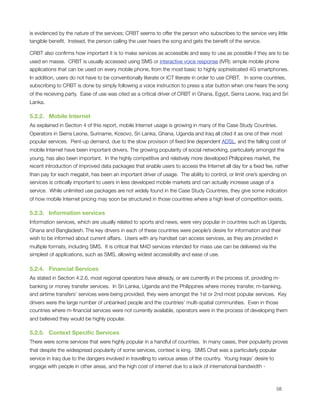 is evidenced by the nature of the services; CRBT seems to offer the person who subscribes to the service very little
tangible beneﬁt.  Instead, the person calling the user hears the song and gets the beneﬁt of the service.   

CRBT also conﬁrms how important it is to make services as accessible and easy to use as possible if they are to be
used en masse.  CRBT is usually accessed using SMS or interactive voice response (IVR); simple mobile phone
applications that can be used on every mobile phone, from the most basic to highly sophisticated 4G smartphones. 
In addition, users do not have to be conventionally literate or ICT literate in order to use CRBT.   In some countries,
subscribing to CRBT is done by simply following a voice instruction to press a star button when one hears the song
of the receiving party.  Ease of use was cited as a critical driver of CRBT in Ghana, Egypt, Sierra Leone, Iraq and Sri
Lanka.

5.2.2.   Mobile Internet
As explained in Section 4 of this report, mobile Internet usage is growing in many of the Case Study Countries. 
Operators in Sierra Leone, Suriname, Kosovo, Sri Lanka, Ghana, Uganda and Iraq all cited it as one of their most
popular services.  Pent-up demand, due to the slow provision of ﬁxed line dependent ADSL, and the falling cost of
mobile Internet have been important drivers. The growing popularity of social networking, particularly amongst the
young, has also been important.  In the highly competitive and relatively more developed Philippines market, the
recent introduction of improved data packages that enable users to access the Internet all day for a ﬁxed fee, rather
than pay for each megabit, has been an important driver of usage.  The ability to control, or limit one’s spending on
services is critically important to users in less developed mobile markets and can actually increase usage of a
service.  While unlimited use packages are not widely found in the Case Study Countries, they give some indication
of how mobile Internet pricing may soon be structured in those countries where a high level of competition exists. 

5.2.3.   Information services
Information services, which are usually related to sports and news, were very popular in countries such as Uganda,
Ghana and Bangladesh. The key drivers in each of these countries were people’s desire for information and their
wish to be informed about current affairs.  Users with any handset can access services, as they are provided in
multiple formats, including SMS. It is critical that M4D services intended for mass use can be delivered via the
simplest of applications, such as SMS, allowing widest accessibility and ease of use.

5.2.4.   Financial Services
As stated in Section 4.2.6, most regional operators have already, or are currently in the process of, providing m-
banking or money transfer services.  In Sri Lanka, Uganda and the Philippines where money transfer, m-banking,
and airtime transfers’ services were being provided, they were amongst the 1st or 2nd most popular services.  Key
drivers were the large number of unbanked people and the countries’ multi-spatial communities.  Even in those
countries where m-ﬁnancial services were not currently available, operators were in the process of developing them
and believed they would be highly popular.

5.2.5.   Context Speciﬁc Services
There were some services that were highly popular in a handful of countries.  In many cases, their popularity proves
that despite the widespread popularity of some services, context is king.  SMS Chat was a particularly popular
service in Iraq due to the dangers involved in travelling to various areas of the country.  Young Iraqis’ desire to
engage with people in other areas, and the high cost of internet due to a lack of international bandwidth -




                                                                                                                     58
 