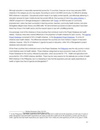 Although education is reasonably represented across the 14 countries, there are not as many education M4D
initiatives in the category as one may expect. According to some in the M4D community, it is difﬁcult to develop
M4D initiatives in education.  Educational content needs to be highly context speciﬁc, and effectively delivering m-
education services for basic mobile phones has proved difﬁcult. One success of note is the Jokko Initiative, a
UNICEF programme in Senegal developed in collaboration with Tostan, an NGO focused on community
empowerment. Jokko has been successful in teaching women, teachers, community health workers, and other
Senegalese villagers basic literacy and SMS skills. Yet demonstrated successes at scale in education have been
fewer than those in the health sector, and the nascent space is ripe with unfulﬁlled potential.

Unsurprisingly, most of the initiatives in those countries that contribute most to the Project Database are health
related.  However, there were marked differences in the proportion of health initiatives for each country.  The Uganda
Project Database comprised of 52% of health initiatives.  In the Bangladesh Project Database, 10 of the 45
initiatives were health-related.  The differences between the countries are more marked in respect of education
initiatives, however.  Only 3% of initiatives in Uganda focused on education, while 16% of Bangladesh’s project
database were education projects.

Of the three countries that contributed most to the Project Database, the Philippines was the only country in which
most initiatives were not health related.  Those initiatives categorised as socio-economic made up 23% of the
Project Database for the country, followed by education, which accounted for 17%. Health and agriculture both
accounted for 10% of M4D initiatives identiﬁed.  There may be many reasons for the relatively low number of health
M4D initiatives in the Philippines, but it is interesting to note that life expectancy and per capita expenditure on
health is higher than that of Uganda and Bangladesh.63




                            Mobile Penetration Rate: 55.24%
63                     Population Covered by Mobile Signal: 95%
  In the Philippines, total health expenditure per capita was USD 223 in 2006 and its life expectancy at birth was 72 years in
2008. Bangladesh had total health expenditure per capita of USD 69 in 2006 and its life expectancy at birth was 66 years in
2008. Uganda had total health expenditure per capita of USD 143 in 2006 and a life expectancy at birth of 53 years in 2008.



                                                                                                                          61
 