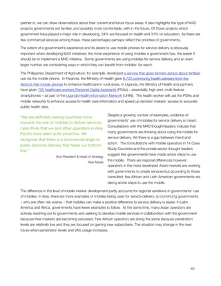 partner in, we can draw observations about their current and future focus areas. It also highlights the type of M4D
projects governments are familiar, and possibly more comfortable, with in the future. Of those projects which
government have played a major role in developing, 34% are focused on health and 31% on education. As there are
few commercial services among these, these percentages perhaps reﬂect the priorities of governments.

The extent of a government’s experience and its desire to use mobile phones for service delivery is obviously
important when developing M4D initiatives; the more experience of using mobiles a government has, the easier it
should be to implement a M4D initiative.  Some governments are using mobiles for service delivery and an even
larger number are considering ways in which they can beneﬁt from mobiles’ far reach. 

The Philippines Department of Agriculture, for example, developed a service that gives farmers advice about fertiliser
use via the mobile phone.  In Rwanda, the Ministry of Health gave 8,720 community health advisers from ﬁve
districts free mobile phones to enhance healthcare in rural areas. In Uganda, the Ministry of Health and partners
have given 700 healthcare workers Personal Digital Assistants (PDAs) – essentially, high-end, multi-feature
smartphones – as part of the Uganda Health Information Network (UHIN).  The health worker will use the PDAs and
mobile networks to enhance access to health care information and speed up decision makers’ access to accurate
public health data.

                                                           Despite a growing number of examples, evidence of
“We are deﬁnitely seeing countries move
                                                           governments’ use of mobiles for service delivery is mixed. 
towards the use of mobiles to deliver services.
                                                           Consultations with the M4D thought leaders indicate that
I also think that we and other operators in Asia
                                                           many governments are thinking about using the mobile for
Paciﬁc have been quite proactive. We
                                                           service delivery. Yet there is a gap between intent and
recognise that there is a commercial angle to
                                                           action.  The consultations with mobile operators in 14 Case
public services delivery that feeds our bottom
                                                           Study Countries and the private sector thought leaders
line.”
                                                           suggest few governments have made active steps to use
                       Vice President & Head of Strategy
                                                           the mobile.  There are regional differences however;
                                             Asia Axiata
                                                           operators in the more developed Asian markets are working
                                                           with governments to create services but according to those
                                                           consulted, few African and Latin American governments are
                                                           taking active steps to use the mobile.

The difference in the level of mobile market development partly accounts for regional variations in governments’ use
of mobiles. In Asia, there are more examples of mobiles being used for service delivery, so convincing governments
– who are often risk averse – that mobiles can make a positive difference to service delivery is easier. In Latin
America and Africa, governments have fewer examples to follow.  At the same time, many Asian operators are
actively reaching out to governments and seeking to develop mobile services in collaboration with the government
because their markets are becoming saturated. Few African operators are doing the same because penetration
levels are relatively low and they are focused on gaining new subscribers. The situation may change in the near
future when penetration levels and VAS usage increases.





                                                                                                                   63
 