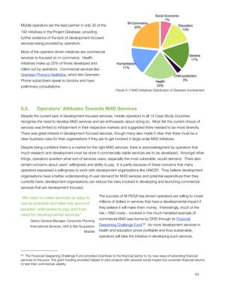 Socio-Economic
                                                                                                     7%
                                                                            M-Commerce
Mobile operators are the lead partner in only 30 of the                        23%
                                                                                                                Education
                                                                                                                  13%
192 initiatives in the Project Database, providing
further evidence of the lack of development-focused
services being provided by operators. 

Most of the operator-driven initiatives are commercial
                                                                                                                       General
services or focused on m-commerce.  Health                                                                              17%
initiatives make up 20% of those developed and                      Humanitarian
                                                                       17%
rolled-out by operators.  Commercial services like
Grameen Phone’s Healthline, which lets Grameen                                                                Child protection
Phone subscribers speak to doctors and have                                                     Health              3%

preliminary consultations.                                                                       20%
                                                                   Figure 5-7 M4D Initiatives Distribution of Operator Involvement




5.5.      Operators’ Attitudes Towards M4D Services
Despite the current lack of development-focused services, mobile operators in all 14 Case Study Countries
recognise the need to develop M4D services and are enthusiastic about doing so.  Most felt the current choice of
services was limited to infotainment in their respective markets and suggested there needed to be more diversity.
There was great interest in development-focused services, though many also made it clear that there must be a
clear business case for their organisations if they are to get involved in large-scale M4D initiatives.

Despite being conﬁdent there is a market for the right M4D services, there is acknowledgment by operators that
much research and development must be done if commercially viable services are to be developed.  Amongst other
things, operators question what sort of services users, especially the most vulnerable, would demand.  There also
remain concerns about users’ willingness and ability to pay.  It is partly because of these concerns that many
operators expressed a willingness to work with development organisations like UNICEF.  They believe development
organisations have a better understanding of user demand for M4D services and potential expenditure than they
currently have; development organisations can reduce the risks involved in developing and launching commercial
services that are development-focused. 

                                                       The success of M-PESA has shown operators are willing to invest
“We need to make services as easy to
                                                       millions of dollars in services that have a developmental impact if
use as possible and take into account
                                                       they believe it will make them money.  Interestingly, much of the
peoples' willingness to pay and their
                                                       risk – R&D costs – involved in this much heralded example of
need for developmental services”
                                                       commercial M4D was borne by DFID through its Financial
      Senior General Manager, Corporate Planning
      International Services, VAS & Site Acquisition   Deepening Challenge Fund.64  As more development services in
                                             Mobitel   health and education prove proﬁtable and thus sustainable,
                                                       operators will take the initiative in developing such services.




64  The Financial Deepening Challenge Fund provided incentives to the ﬁnancial sector to try new ways of extending ﬁnancial
services to the poor. The grant funding provided helped to pilot projects with assured social impact but uncertain ﬁnancial returns
to test their commercial viability.



                                                                                                                           64
 