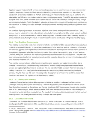 Egypt did suggest the lack of M4D services and knowledge about how to price them was an issue and prevented
operators developing the services. Many operators blamed high taxation for the persistence of high prices.  In
Bangladesh, for example, in addition to the 12% customs duty on mobile handsets, users pay an additional 15%
value-added tax (VAT) which can make mobile handsets prohibitively expensive.  The VAT is also applied to services,
alongside other taxes, which amount to 35%.65 Where the cost burden falls varies from country to country. Though
some operators, including Robi in Bangladesh, subsidize services and the provision of handsets, such practices are
not sustainable. In the long run, costs are largely borne by consumers, ultimately stiﬂing penetration growth in many
countries.

The challenge of pricing services is multifaceted, especially when pricing development-focused services.  M4D
services must be priced so the most vulnerable are not excluded from using them and the private sector is conﬁdent
enough about its return on investment to invest in developing them.  The need for this careful balancing act calls for
pricing models to be built using the results of robust research evidence about users’ willingness and ability to pay.

5.6.4.   Poor Enabling Environments
Poor enabling environments, which have constrained effective competition and the provision of some services, have
proved to be a major impediment to the use and development of more advanced services.  Operators in Suriname
and Zambia suggested poor regulation had undermined competition in their respective markets and led operators to
focus solely on increasing subscriber numbers and market share, rather than providing a wider range of services. 
Ghanaian, Mongolian, Sri Lankan and Ugandan operators argued there was too much competition.  They felt there
were too many operators for their respective markets and this created a disincentive to invest in the development of
VAS, especially more risky M4D VAS.  

Poor enabling environments are not just about competition; poor regulation and legal enforcement are also a
challenge.  In Sri Lanka, ICT and ﬁnancial regulators had not ﬁnalised the regulatory regime for mobile ﬁnancial
services and legal complexities remain to be solved.  This has prevented mobile operators there from providing m-
banking.  In Kosovo, poor copyright enforcement prevented operators and developers producing innovative
services.  They felt there was little point in investing in the development of services if they could not protect their
investment and ensure their content and services were not copied.

5.6.5.   ICT Literacy and Illiteracy
Low levels of textual and technological literacy were highlighted as signiﬁcant challenges in a few countries. 
Challenges posed by illiteracy were mentioned by a number of operators, particularly those Sub-Saharan African
Case Study Countries such as Sierra Leone and Zambia.  Low levels of ICT literacy was an issue in a few countries
such as Sri Lanka and Egypt, where operators believe some users are unable to use services because they could
not use some functions on their mobile phones.  The popularity of infotainment services across all markets has been
driven by ease of use; making M4D services easy to use will help drive uptake.

5.6.6.   Lack of Local Content
Operators in Iraq, Suriname and Sri Lanka cited the lack of VAS in local content as a major challenge.  In each
country operators felt large sections of the population could not use services because they were not provided in

65 Katz, R.L., Flores-Roux, E., Mariscal, J. 2009. The Impact of Taxation on the Development of the Mobile Broadband Sector.
[online]. London. GSMA. Available from: http://www.gsmamobilebroadband.com/upload/resources/ﬁles/15072010174953.pdf
[Accessed 6th October 2010].



                                                                                                                       66
 