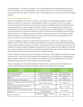 their local languages.  In Suriname, for example, much of the little VAS provided is supplied by external providers
who do not provide content in local languages.  In Iraq, operators felt that much of the content being created by
Iraqi providers was neither relevant to the lives of users nor particularly good, so they procured content from regional
providers.  

5.6.7.   Surmounting Challenges
Despite many challenges, there is reason for optimism.  An assessment of the challenges suggests most will be
overcome in the short- to medium-term if trends identiﬁed in Section 4 of this report continue.  Poor enabling
environments, low levels of rural access and a lack of local content are challenges that will be surmounted by the
ongoing liberalisation of markets and growth of effective competition, use of targeted policy and regulation, the
ambitious rollout of mobile network infrastructure in rural areas and growth of mobile penetration.  The challenge
posed by the high price of handsets and services may also prove to be short-term if their falling prices over the last
few years continue.  The challenge of too much competition is likely to be overcome in the near future, as mobile
markets consolidate.  It is unlikely that markets such as Ghana, for example, a country with a population of 23
million, can support all six of its licensed mobile operators.

A number of challenges, however, are to likely persist beyond the short- to medium-term.   Illiteracy is the most
signiﬁcant long-term issue. Efforts to provide universal education should help, but raising literacy levels signiﬁcantly
in many countries will require a long-term commitment.  Low levels of ICT literacy may not be easy to overcome and
will take time for people to gather knowledge and understand how to use mobiles to their full potential.  Having said
that, handset manufacturers are focused on providing phones that are easier to use and there is evidence of mobile
operators making efforts to educate users about how to use SMS functionality. 

A lack of innovation is likely to be a long-term challenge in some markets, such as Malawi, where little VAS has been
provided to date.  This lack of innovation will impede the development and use of M4D services. Although there is
growing interest in M4D services in such markets, it may take some time, and a considerable shift in thinking by
development organisations and operators, before they are widely available.

Table ‎5‑1 Challenges to the Use and Development of VAS summarises our assessment of the challenges, the
countries where they exist and whether the challenges will be short to medium-term or long-term.

                       Perceived                              Countries Where                     Time Scale
                       Challenges                             Challenges Exist                   of Challenge
    Poor enabling environment                            Sri Lanka, Suriname, Zambia          Short – Medium Term
    Lack of local content                                  Iraq, Sri Lank, Suriname           Short – Medium Term
    Illiteracy                                               Sierra Leone, Zambia                 Long Term
    Poor rural access or network capacity                 Iraq, Philippines, Suriname         Short – Medium Term
    Too much competition undermines investment by
                                                          Ghana, Mongolia, Uganda             Short – Medium Term
    operators
    Lack of development focused services and
                                                                 Ghana, Egypt                 Medium – Long Term
    effective pricing for them
    Lack of innovation and low capacity of content   Ghana, Iraq, Philippines Sierra Leone,
                                                                                                Short to Medium
    producers                                                 Sri Lanka, Uganda
                                                      Bangladesh, Mongolia, Philippines,
    High cost of handsets                                                                     Short – Medium Term
                                                                  Uganda




                                                                                                                   67
 