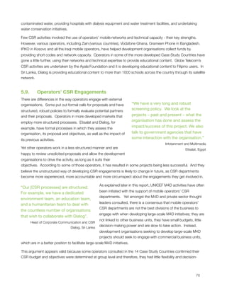 contaminated water, providing hospitals with dialysis equipment and water treatment facilities, and undertaking
water conservation initiatives.

Few CSR activities involved the use of operators’ mobile networks and technical capacity - their key strengths. 
However, various operators, including Zain (various countries), Vodafone Ghana, Grameen Phone in Bangladesh,
IPKO in Kosovo and all the Iraqi mobile operators, have helped development organisations collect funds by
providing short codes and network capacity.  Operators in some of the more developed Case Study Countries have
gone a little further, using their networks and technical expertise to provide educational content.  Globe Telecom’s
CSR activities are undertaken by the Ayala Foundation and it is developing educational content to Filipino users.  In
Sri Lanka, Dialog is providing educational content to more than 1000 schools across the country through its satellite
network.


5.9.      Operators’ CSR Engagements
There are differences in the way operators engage with external
organisations.  Some put out formal calls for proposals and have             “We have a very long and robust
structured, robust policies to formally evaluate potential partners          screening policy. We look at the
and their proposals.  Operators in more developed markets that               projects – past and present – what the
employ more structured processes.  Etisalat and Dialog, for                  organisation has done and assess the
example, have formal processes in which they assess the                      impact/success of this project. We also
organisation, its proposal and objectives, as well as the impact of          talk to government agencies that have
its previous activities.                                                     some interaction with the organisation.”
                                                                                                Infotainment and Multimedia
Yet other operators work in a less structured manner and are                                                 Etisalat, Egypt
happy to review unsolicited proposals and allow the development
organisations to drive the activity, as long as it suits their
objectives.  According to some of those operators, it has resulted in some projects being less successful.  And they
believe the unstructured way of developing CSR engagements is likely to change in future, as CSR departments
become more experienced, more accountable and more circumspect about the engagements they get involved in.

                                                     As explained later in this report, UNICEF M4D activities have often
“Our [CSR processes] are structured.
                                                     been initiated with the support of mobile operators’ CSR
For example, we have a dedicated
                                                     departments.   Yet amongst the M4D and private sector thought
environment team, an education team,
                                                     leaders consulted, there is a consensus that mobile operators’
and a humanitarian team to deal with
                                                     CSR departments are not the best divisions of the business to
the countless number of organisations
                                                     engage with when developing large-scale M4D initiatives; they are
that wish to collaborate with Dialog”.
                                                     not linked to other business units, they have small budgets, little
      Head of Corporate Communication and CSR
                                                     decision-making power and are slow to take action.  Instead,
                                 Dialog, Sri Lanka
                                                     development organisations seeking to develop large-scale M4D
                                                     projects should seek to engage with commercial business units,
which are in a better position to facilitate large-scale M4D initiatives. 

This argument appears valid because some operators consulted in the 14 Case Study Countries conﬁrmed their
CSR budget and objectives were determined at group level and therefore, they had little ﬂexibility and decision-




                                                                                                                   70
 