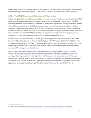 making power in the type of activities they could get involved in.  This important for a growing M4D community that
must better engage with mobile operators if it is to take M4D initiatives to scale and make them sustainable.


5.10.  The M4D Community Working with Operators
The increasing penetration of mobile, evidence about their socio-economic impact, and the positive impact of M4D
pilots, projects, programmes and services has led a growing number of players in the M4D space.  The M4D
community, therefore, is comprised of, but not limited to, development organisations, industry associations, bilateral
and multilateral organisations, small NGOs, software developers and various private sector players, including
operators.  Their involvement in research, funding, and the development and establishment of M4D initiatives has
resulted in a network of players that those on the outside may struggle to navigate.  As we explain later, because of
its reach and involvement in M4D, UNICEF could play an important convening role in the M4D space, drawing
members of the community together around common goals and issues (see Section 7).

For those in the M4D community trying to develop group-level engagements with mobile operators, the GSMA
Development Fund may prove to be the most important player in the M4D space.  Established in 2006, the Fund
undertakes the M4D work for the GSMA.  The Fund works to ensure the mobile industry has a development impact
while doing business as usual – they encourage operators to help improve the livelihoods of the world’s most
vulnerable while meeting commercial objectives. 

Its core themes are connectivity, energy and m-services and its programmes include mHealth, mLearning,
mAgriculture, mWomen, connecting the unconnected, mobile banking, and green power for the mobile.  It is
currently undertaking research on m-learning and m-health to assess whether education and health services
delivered over the mobile could be a key revenue stream for operators and assist in key development challenges. 66
If this proves to be the case, it is likely that it will make m-learning and m-health key programmes and work with
operators to develop commercial learning and health services. (For an extensive list, refer to ‎Annex 4).




66   GSMA Development Fund: http://www.gsmworld.com/our-work/mobile_planet/development_fund/index.htm



                                                                                                               71
 