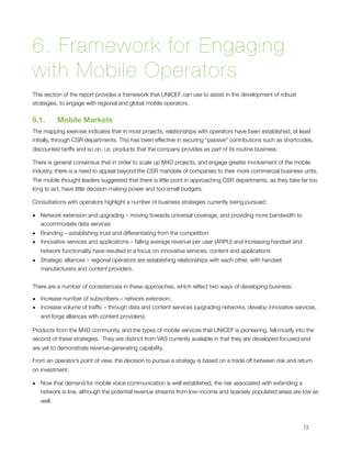 6. Framework for Engaging
with Mobile Operators
This section of the report provides a framework that UNICEF can use to assist in the development of robust
strategies, to engage with regional and global mobile operators.


6.1.        Mobile Markets
The mapping exercise indicates that in most projects, relationships with operators have been established, at least
initially, through CSR departments. This has been effective in securing “passive” contributions such as shortcodes,
discounted tariffs and so on, i.e. products that the company provides as part of its routine business.

There is general consensus that in order to scale up M4D projects, and engage greater involvement of the mobile
industry, there is a need to appeal beyond the CSR mandate of companies to their more commercial business units. 
The mobile thought leaders suggested that there is little point in approaching CSR departments, as they take far too
long to act, have little decision-making power and too-small budgets.

Consultations with operators highlight a number of business strategies currently being pursued:

• Network extension and upgrading – moving towards universal coverage, and providing more bandwidth to
  accommodate data services
• Branding – establishing trust and differentiating from the competition
• Innovative services and applications – falling average revenue per user (ARPU) and increasing handset and
  network functionality have resulted in a focus on innovative services, content and applications
• Strategic alliances – regional operators are establishing relationships with each other, with handset
  manufacturers and content providers.


There are a number of consistencies in these approaches, which reﬂect two ways of developing business:

• Increase number of subscribers – network extension;
• Increase volume of trafﬁc – through data and content services (upgrading networks, develop innovative services,
  and forge alliances with content providers).

Products from the M4D community, and the types of mobile services that UNICEF is pioneering, fall mostly into the
second of these strategies.  They are distinct from VAS currently available in that they are developed focused and
are yet to demonstrate revenue-generating capability. 

From an operator’s point of view, the decision to pursue a strategy is based on a trade off between risk and return
on investment:

• Now that demand for mobile voice communication is well established, the risk associated with extending a
  network is low, although the potential revenue streams from low-income and sparsely populated areas are low as
    well.




                                                                                                              72
 