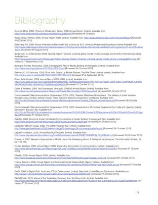 Bibliography
America Móvil. 2008. Thriving in Challenging Times: 2008 Annual Report. [online]. Available from:
http://www.americamovil.com/docs/reportes/eng/2008.html [Accessed 5th October].
Axiata Group Berhad. 2008. Annual Report 2008. [online]. Available from: http://axiata.listedcompany.com/misc/ar2008.pdf [Accessed
6th October 2010].
Balancing Act. 2008. African International Bandwidth Set to Grow by 81% Driven by Mobile and Broadband [online] Available from
http://www.balancingact-africa.com/news/en/issue-no-245/top-story/african-international-bandwidth-set-to-grow-by-81-to-2008-driven
-by-m [Accessed 9th August 2010]
Banjanovic, A. (8 December 2009). Special Report: Towards universal global mobile phone coverage. Euromonitor International [online].
Available from:
http://www.euromonitor.com/Articles.aspx?folder=Special_Report_Towards_universal_global_mobile_phone_coverage&print=true [Ac-
cessed 21st September 2010].
Bankable Frontier Associates. 2008. Managing the Risk of Mobile Banking Technologies. [online]. Available from:
http://www.oecd.org/dataoecd/32/55/41837245.pdf [Accessed 6th October 2010].
Bellman, E. (10 February, 2009). Rural India Snaps Up Mobile Phones. The Wall Street Journal [online]. Available from: 
http://online.wsj.com/article/SB123413407376461353.html [Accessed 21st September 2010].
Bharti Airtel Limited. 2009. Annual Report 2008-2009. [online]. Available from:
http://www.airtel.in/wps/wcm/connect/df9319004ef43b779a869bca93586a5d/14th_Annual_Report_2008-2009_n.pdf?MOD=AJPERE
S&CACHEID=df9319004ef43b779a869bca93586a5d [Accessed 5th October 2010].
Cable & Wireless. 2009. Two businesses, One goal: 2008/09 Annual Report. [online]. Available from:
http://www.cw.com/assets/Investor-Resources/Annual-Reports/report-2009-annual.pdf [Accessed 6th October 2010].
Commonwealth Telecommunications Organisation (CTO). 2008. Towards Effective e-Governance:  The delivery of public services
through local e-content. [online]. Espoo. Nokia Siemens Networks Corporation and Nokia. Available from:
http://cto.int/Portals/0/docs/research/towards-effective-egovernance/Towards_Effective_eGovernance.pdf [Accessed 6th October
2010].
Commonwealth Telecommunications Organisation (CTO). 2008. Assessment of M-Content Requirements in India and Uganda. [online].
Stockholm. Ericsson AB. Available from:
http://cto.int/Portals/0/docs/research/m-content/Assessment%20of%20M-Content%20Requirements%20in%20Indai%20and%20Ugan
da.pdf [Accessed 6th October 2010].
Deloitte. 2009. Economic Impact of Mobile Communications in Sudan [online]. Ericsson and Zain. Available from:
http://www.ericsson.com/res/thecompany/docs/sudan_economic_report.pdf [Accessed 5th October 2010].
Deutsche Telekom Group. 2008. The 2008 Financial Year. [online]. Available from:
http://www.geschaeftsbericht2008.telekom.de/gb08/backstage_04/documentpool/en/en.pdf [Accessed 6th October 2010].
Digicel Foundation. 2009. Annual Report 2008/2009. [online]. Available from:
http://www.digiceljamaicafoundation.org/foundation/assets/uploads/DIGIFOUNDATION_09_ANNUAL.pdf [Accessed 5th October 2010].
Donner, J. 2007. Research Approaches to Mobile Use in the Developing World: A Review of the Literature. The Information Society, 24
(3), 140-159.  
Econet Wireless. 2009. Annual Report 2009: Expanding the frontiers of communication. [online]. Available from:
http://www.africanﬁnancials.com/Report.aspx?afr_year=2009&CountryDOMAIN=zw&CshortName=ECONET [Accessed 6th October
2010].
Etisalat. 2008. Annual Report 2008. [online]. Available from:
http://www.etisalat.ae/assets/docs/ﬁnancial/2007Flash/Flash2008/pdfs/english/etisalat_en08.pdf [Accessed 5th October 2010].
France Telecom. 2008. Annual Report and Corporate Social Responsibility Report. [online]. Available from:
http://www.orange.com/en_EN/ﬁnance/documentation/annual-reports/att00014094/annual-report2008_en.pdf [Accessed 5th October
2010].
GAID. 2009. A Digital Shift: Youth and ICT for Development. [online]. New York. United Nations Publication. Available from:
http://unpan1.un.org/intradoc/groups/public/documents/gaid/unpan036084.pdf [Accessed 7th October 2010].
Global Pulse. 2010. Voices of the Vulnerable: Recovery from the Ground Up. [online]. Available from:
http://www.reliefweb.int/rw/lib.nsf/db900sid/EGUA-86NSVA/$ﬁle/GlobalPulse-Voices-of-the-Vulnerable-jun2010.pdf?openelement [Ac-
cessed 7th October 2010].




                                                                                                                              75
 