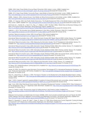 GSMA. 2009. Green Power Mobile, Bi-annual Report November 2009. [online]. London, GSMA. Available from:
http://www.gsmworld.com/documents/gpfm_report_09_annual_review.pdf [Accessed 6th October 2010].
GSMA. 2010. Green Power Mobile, Community Power: Using Mobile to Extend the Grid [online]. London, GSMA. Available from:
http://www.altobridge.com/wp-content/uploads/2010/01/Community-Power.pdf [Accessed 21st September 2010].
GSMA., Intelecon. 2006. Universal Access: How Mobile can Bring Communications to All. [online]. London. GSMA. Available from:
http://www.gsmworld.com/documents/universal_access_full_report.pdf [Accessed 6th October 2010].
GSMA., A.T. Kearney. 2009. Asia Paciﬁc Mobile Observatory: The Parallel Development Paths of the Mobile Industry in Asia Paciﬁc. [on-
line]. London. GSMA. Available from: http://www.gsmworld.com/documents/gsma_asia_pac_ob.pdf [Accessed 6th October 2010].  
Hammond, A. L., Kramer, W. J., Katz, R. S., Tran, J. T., Walker, C. 2007. The Next 4 Billion: Market Size and Business Strategy at the
Base of the Pyramid [online]. Washington. World Resources Institute. Available from:
http://rru.worldbank.org/Documents/Features/TheNext4Billion/Report/Chapter3.pdf [Accessed 5th October 2010].
Hellström, J. 2010. The Innovative Use of Mobile Applications in East Africa. [online]. Stockholm. Etida 2010. Available from:
http://upgraid.ﬁles.wordpress.com/2010/06/sr2010-12_sida_hellstrom.pdf [Accessed 6th October 2010].
Hutchison Telecommunications Limited. 2009. Annual Report 2009. [online] Available from:
http://hutchison09.annual-report.com.au/?page=home [Accessed 6th October 2010].
International Telecommunication Union. 2007. World Information Society 2007 Report: Beyond WSIS. [online]. Geneva. ITU. Available
from: http://www.itu.int/osg/spu/publications/worldinformationsociety/2007/WISR07_full-free.pdf [Accessed 7th October 2010].
International Telecommunication Union. 2009. Measuring the Information Society: The ICT Development Index [online]. Geneva, ITU.
Available from: http://www.itu.int/net/pressofﬁce/backgrounders/general/pdf/5.pdf [Accessed 21st September 2010].
International Telecommunication Union. 2009. Information Society Statistical Proﬁles 2009: Africa. [online]. Geneva. ITU. Available from:
http://www.itu.int/ITU-D/ict/material/ISSP09-AFR_ﬁnal-en.pdf [Accessed 7th October 2010].  
International Telecommunication Union. 2009. Information Society Statistical Proﬁles 2009: Americas. [online]. Geneva. ITU. Available
from: http://www.itu.int/dms_pub/itu-d/opb/ind/D-IND-RPM.AM-2009-E09-PDF-E.pdf [Accessed 7th October 2010].  
International Telecommunication Union. 2009. Information Society Statistical Proﬁles 2009: Asia and the Paciﬁc. [online]. Geneva. ITU.
Available from: http://www.itu.int/ITU-D/ict/material/ISSP09-AP_ﬁnal.pdf [Accessed 7th October 2010].  
International Telecommunication Union. 2009. Information Society Statistical Proﬁles 2009: CEE/CIS. [online]. Geneva. ITU. Available
from: http://www.itu.int/dms_pub/itu-d/opb/ind/D-IND-RPM.CEE/CIS-2009-PDF-E.pdf [Accessed 7th October 2010].
International Telecommunication Union. 2010. Measuring the Information Society. [online]. Geneva. ITU. Available from:
http://www.itu.int/ITU-D/ict/publications/idi/2010/Material/MIS_2010_Summary_E.pdf [Accessed 7th October 2010].
ITU News. 2010. Mobile Broadband. [online] (April 2010). Available from: http://www.itu.int/net/itunews/issues/2010/03/09.aspx [Ac-
cessed 6th October 2010].  
Jensen, M. 2009. The outlook for using Information Communications Technologies (ICT) in International Development Assistance – Is-
sues, Trends and Opportunities. GKP. [online]. Available from: http://www.globalknowledgepartnership.org/gkp/index.cfm/pageid/834
[Accessed 7th October 2010].  
Katz, R.L., Flores-Roux, E., Mariscal, J. 2009. The Impact of Taxation on the Development of the Mobile Broadband Sector. [online].
London. GSMA. Available from: http://www.gsmamobilebroadband.com/upload/resources/ﬁles/15072010174953.pdf [Accessed 6th
October 2010].
Kelly, T. 2009. A research agenda for applying Mobile 2.0 solutions for base‐of‐the‐pyramid user communities. [online]. Available from:
http://lirneasia.net/wp-content/uploads/2010/03/KELLY-TBOP3_02_2.0.pdf [Accessed 6th October 2010].
Kelly, T et al. 2009. What Role Should Governments Play in Broadband Development? [online]. In infoDev/OECD, Policy Coherence in
ICT for Development. Paris, 10-11 September 2009, World Bank. Available from: http://www.oecd.org/dataoecd/40/47/43631862.pdf
[Accessed 7th October 2010].
Lewin, D., Sweet, S. 2005. The economic impact of mobile services in Latin America. [online]. Available from:
http://www.gsmlaa.org/ﬁles/content/0/93/GSM%20LA%20Study_The%20Economic%20Impact_English.pdf [Accessed 7th October
2010].
Malaysian Communications and Multimedia Commission (SKMM). 2008. Communications & Multimedia Facts and Figures Q4 2008
[online], Selangor Darul Ehsan: Malaysian Communications and Multimedia Commission, Off Persiaran Multimedia. Available from:
http://www.skmm.gov.my/link_ﬁle/facts_ﬁgures/stats/pdf/SKMM_Q4.pdf [Accessed 21st September 2010].
Mayer, R., Figueredo, K., Jensen, M., Kelly, T., Green, R., Barra, A. F. 2008. Africa Infrastructure Country Diagnostic: Costing the Needs
for Investment in ICT Infrastructure in Africa [online]. Washington, DC, World Bank. Available from:
http://www.eu-africa-infrastructure-tf.net/attachments/library/aicd-background-paper-3-ict-invst-summary-en.pdf [Accessed 21st Sep-
tember 2010].





                                                                                                                                   76
 