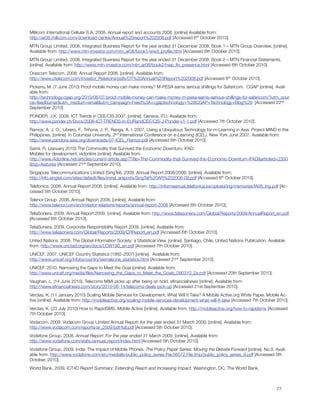 Millicom International Cellular S.A. 2008. Annual report and accounts 2008. [online] Available from:
http://ar08.millicom.com/download-centre/Annual%20report%202008.pdf [Accessed 6th October 2010].
MTN Group Limited. 2008. Integrated Business Report for the year ended 31 December 2008: Book 1 – MTN Group Overview. [online].
Available from: http://www.mtn-investor.com/mtn_ar08/book1/wwd_proﬁle.html [Accessed 6th October 2010]. 
MTN Group Limited. 2008. Integrated Business Report for the year ended 31 December 2008: Book 2 – MTN Financial Statements.
[online]. Available from: http://www.mtn-investor.com/mtn_ar08/book2/hwp_ﬁn_presence.html [Accessed 6th October 2010].
Orascom Telecom. 2008. Annual Report 2008. [online]. Available from:
http://www.otelecom.com/Investor_Relations/pdfs/OT%20Annual%20Report%202008.pdf [Accessed 6th October 2010].
Pickens, M. (7 June 2010) Proof mobile money can make money? M-PESA earns serious shillings for Safaricom.  CGAP [online]. Avail-
able from:
http://technology.cgap.org/2010/06/07/proof-mobile-money-can-make-money-m-pesa-earns-serious-shillings-for-safaricom/?utm_sour
ce=feedburner&utm_medium=email&utm_campaign=Feed%3A+cgaptechnology+%28CGAP+Technology+Blog%29  [Accessed 22nd
September 2010]
PONDER, J.K. 2008. ICT Trends in CEE/CIS 2007. [online]. Geneva. ITU. Available from:
http://www.ponder.ch/Docs/2008-ICT-TRENDS-in-EURandCEE/CIS-J-Ponder-v1-1.pdf [Accessed 7th October 2010].
Ramos, A. J. O., Librero, F., Triñona, J. P., Ranga, A. I. 2007. Using a Ubiquitous Technology for m-Learning in Asia: Project MIND in the
Philippines. [online]. In Columbia University, 2nd International Conference on e-Learning (ICEL). New York June 2007. Available from:
http://www.pandora-asia.org/downloads/07-ICEL_Ramos.pdf [Accessed 6th October 2010].
Samii, R. (January 2010) The Commodity that Survived the Economic Downturn, IFAD: 
Mobiles for development. i4donline [online]. Available from:
http://www.i4donline.net/articles/current-article.asp?Title=The-Commodity-that-Survived-the-Economic-Downturn-IFAD&articleid=2350
&typ=features [Accessed 21st September 2010].
Singapore Telecommunications Limited (SingTel). 2009. Annual Report 2008/2009. [online]. Available from:
http://info.singtel.com/sites/default/ﬁles/invrel_areports/SingTel%20AR%202008-09.pdf [Accessed 6th October 2010].
Telefonica. 2008. Annual Report 2008. [online]. Available from: http://informeanual.telefonica.es/upload/ing/memorias/IA08_Ing.pdf [Ac-
cessed 5th October 2010].
Telenor Group. 2008. Annual Report 2008. [online]. Available from:
http://www.telenor.com/en/investor-relations/reports/annual-report-2008 [Accessed 6th October 2010].
TeliaSonera. 2009. Annual Report 2009. [online]. Available from: http://www.teliasonera.com/Global/Reports/2009/AnnualReport_en.pdf
[Accessed 6th October 2010].
TeliaSonera. 2009. Corporate Responsibility Report 2009. [online]. Available from:
http://www.teliasonera.com/Global/Reports/2009/CRReport_en.pdf [Accessed 6th October 2010].
United Nations. 2008. The Global Information Society: a Statistical View. [online]. Santiago, Chile. United Nations Publication. Available
from: http://www.unctad.org/en/docs/LCW190_en.pdf [Accessed 7th October 2010].
UNICEF. 2007. UNICEF Country Statistics (1992-2007) [online].  Available from:
http://www.unicef.org/infobycountry/sierraleone_statistics.html [Accessed 21st September 2010].
UNICEF. 2010. Narrowing the Gaps to Meet the Goal [online]. Available from:
http://www.unicef.org/media/ﬁles/Narrowing_the_Gaps_to_Meet_the_Goals_090310_2a.pdf [Accessed 20th September 2010].
Vaughan, L. (14 June 2010). Telecoms M&A picks up after being on hold. eﬁnancialnews [online]. Available from:
http://www.eﬁnancialnews.com/story/2010-06-14/telecoms-deals-pick-up [Accessed 21st September 2010].
Verclas, K. (11 January 2010) Scaling Mobile Services for Development: What Will It Take? A Mobile Active.org White Paper. Mobile Ac-
tive [online]. Available from: http://mobileactive.org/scaling-mobile-services-development-what-will-it-take [Accessed 7th October 2010].
Verclas, K. (23 July 2010) How to RapidSMS. Mobile Active [online]. Available from: http://mobileactive.org/how-to-rapidsms [Accessed
7th October 2010].
Vodacom. 2009. Vodacom Group Limited Annual Report: for the year ended 31 March 2009. [online]. Available from:
http://www.vodacom.com/reports/ar_2009/pdf/full.pdf [Accessed 5th October 2010].
Vodafone Group. 2008. Annual Report: For the year ended 31 March 2009. [online]. Available from:
http://www.vodafone.com/static/annual_report/index.html [Accessed 5th October 2010].
Vodafone Group. 2009. India: The Impact of Mobile Phones. The Policy Paper Series: Moving the Debate Forward [online]. No.9. Avail-
able from: http://www.vodafone.com/etc/medialib/public_policy_series.Par.56572.File.tmp/public_policy_series_9.pdf [Accessed 5th
October, 2010].
World Bank. 2009. ICT4D Report Summary: Extending Reach and Increasing Impact. Washington, DC, The World Bank.




                                                                                                                                    77
 