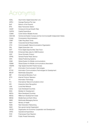 Acronyms
ADSL 	 	    Asymmetric Digital Subscriber Line
ARPU 		     Average Revenue Per User
BoP 	 	     Bottom of the Pyramid
BTS 	 	     Base Transceiver Station
CAGR 		     Compound Annual Growth Rate
CAPEX 	     Capital Expenditure
CDMA 	      Code Division Multiple Access
CEE/CIS 	   Central and Eastern Europe and the Commonwealth Independent States
Codec 	     Compression-Decompression
CRBT 		     Caller Ring-Back Tones
CSR 	 	     Corporate Social Responsibility
CTO 	 	     Commonwealth Telecommunications Organisation
DSL 	 	     Digital Subscriber Line
DOT 	 	     Force Digital Opportunities Task Force
EDGE 		     Enhanced Data rates for GSM Evolution
GDP 	 	     Gross Domestic Product
GPRS 		     General Packet Radio Service
GPS 	 	     Global Positioning Systems
GSM 	 	     Global System for Mobile communications
GSMA 	      Global System for Mobile communications Association
HSDPA 	     High Speed Downlink Packet Access
ICT 	   	   Information Communication Technologies
ICT4D 		    Information Communications Technologies for Development
IMS IP 		   Multimedia Subsystem
IMF 	   	   International Monetary Fund
IPTV 	 	    Internet Protocol Television
IT 	    	   Information Technology
ITU 	   	   International Telecommunications Union
IVR 	   	   Interactive Voice Recognition
LAN 	 	     Local Area Network
LDCs 	 	    Less Developed Countries
M4D 	 	     Mobiles for Development
MDCs 		     More Developed Countries
MDGs 		     Millennium Development Goals
MENA 		     Middle East and North Africa
MMS 	 	     Multimedia Messaging Service
MoH 	 	     Ministry of Health
NGN 	 	     Next Generation Networking
NGO 	 	     Non-governmental Organization
OECD 		     Organization for Economic Cooperation and Development
OPEX	 	     Operational Expenditure
PCR 	 	     Polymerase Chain Reaction
PPP 	 	     Public Private Partnership



                                                                                7
 