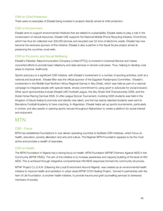 CSR on Child Protection
There were no examples of Etisalat being involved in projects directly aimed at child protection.

CSR on Environment
Etisalat aims to support environmental initiatives that are related to sustainability. Etisalat seeks to play a role in the
conservation of natural resources. Etisalat UAE supports the National Mobile Phone Recycling Initiative, EnviroFone,
which has thus far collected over 200,000 phones and recycled over 52 tons of electronic waste. Etisalat has now
become the exclusive sponsor of this initiative. Etisalat is also a partner in the Saudi Scuba project aimed at
preserving the countries coral reefs.

CSR on Economic and Social Wellbeing
Etisalat's Pakistan Telecommunication Company Limited (PTCL) is involved in Universal Service and makes
concerted efforts to provide basic telephony and data services in remote rural areas. Thus, helping to develop rural
areas to improve  livelihoods.

Sports advocacy is a signiﬁcant CSR initiative, with Etisalat's involvement in a number of sporting activities, both at a
national and local level.  Etisalat Misr was the ofﬁcial sponsor of the Egyptian Paralympics Committee.  Etisalat's
involvement in the Middle East Northern Africa Regional Games in Abu Dhabi, which was held as part of a national
campaign to integrate people with special needs, shows commitment to using sport to advocate for social inclusion.
Other sport sponsorships include Etisalat UAE Football League, the Abu Dhabi Golf Championship 2008, and the
Dubai Horse Racing Carnival 2008. A Little League Soccer Tournament, involving 5000 students was held in the
Kingdom of Saudi Arabia to promote and identify new talent, and the top twenty talented students were sent to
Barcelona Football Academy to have coaching. In Afganistan, Etisalat helps set up sports tournaments, particularly
in cricket, and also assists in opening sports venues throughout Afghanistan to create a platform for social interest
and enjoyment.


MTN
CSR – Focus
MTN has established Foundations in over eleven operating countries to facilitate CSR initiatives, which focus on
health, education, poverty alleviation and arts and culture. The Nigerian MTN Foundation appears to be the most
active and provides a wealth of examples. 

CSR on Health
The MTN Foundation in Nigeria has a strong focus on health. MTN Foundation (MTNF) Partners Against AIDS in the
Community (MTNF PAAC). The aim of the initiative is to increase awareness and capacity building of the level of HIV/
AIDS. This is achieved through integrative comprehensive HIV/AIDS responses formed into community structures.

MTNF Project C.L.E.A.N  (Cleaning the Local Environment Around Nigeria)  was created as an environmental health
initiative to improve health and sanitation in urban areas MTNF 0703 Healing Project , formed in partnership with the
Aart of Life Foundation, is another health initiative, to provide trauma and grief counselling services to bereaved
members of society.





                                                                                                                    86
 
