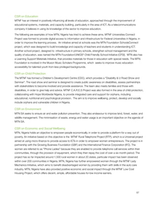 CSR on Education
MTNF has an interest in positively inﬂuencing all levels of education, approached through the improvement of
educational systems, materials, and capacity building, particularly in the area of ICT. As a telecommunications
company it believes in using its knowledge of the sector to improve education.

The following are examples of how MTN, Nigeria has tried to achieve these aims. MTNF Universities Connect
Project was formed to provide digital access to information and infrastructure for Federal Universities in Nigeria, in
order to improve the learning process.  An initiative aimed at schools was the MTN Foundation SchoolsConnect 
project, which was designed to build knowledge and capacity of teachers and students in understanding ICT.
Another school project, designed to  infrastructure in primary schools, strengthen school management and the
quality of education, was named the MTN Foundation/UNICEF Child Friendly School Initiative (CFSI).  MTN also has
a Learning Support Materials Initiative, that provides materials for those in education with special needs. The MTN
Foundation is involved in the Muson Music Scholars Programme, which  seeks to improve music education
accessibility for talented youth from less privileged backgrounds.

CSR on Child Protection
The MTNF has formed a Children's Development Centre (CDC), which provides a "Disability & U Road Show and
Seminar". The road show and seminar is designed to create public awareness on disabilities, assess partnerships
with stakeholders to become involved and provide assistance. The team also meets families and those with
disabilities, in order to give help and advice. MTNF C.A.R.E.S Project was also formed in the area of child protection,
collaborating with Hope Worldwide Nigeria, to provide integrated care and support for orphans, including
educational, nutritional and psychological provision.  The aim is to improve wellbeing, protect, develop and socially
include orphans and vulnerable children in Nigeria.

CSR on Environment
MTN SA seeks to ensure air and water pollution prevention. They also endeavour to improve land, forest, water, and
wildlife management. The minimisation of waste, energy and water usage is an important objective on the agenda of
MTN SA.

CSR on Economic and Social Wellbeing
MTN, Nigeria holds an objective to empower people economically, in order to provide a platform for a way out of
poverty. An initiative based on this objective is the  MTNF Rural Telephone Project (RTP), which is a Universal project
aimed at using micro-ﬁnance to provide access to ICTs in order to empower women entrepreneurs. The project is in
partnership with the Growing Business Foundation (GBF) and the International Finance Corporation (IFC). The
women are referred to as "Phone Ladies" because they are enabled to provide telephone call services within their
communities, through the provision of equipment, which they then repay the cost of over a six month period. The
project has so far impacted around 1,500 rural women in about 20 states, particular impact has been observed
within over 200 communities in Nigeria. MTN, Nigeria has further empowered women through the MTNF Lady
Mechanics Initiative, which aims to beneﬁt disadvantaged women by providing them with skills in the auto care
industry. MTN, Nigeria have also provided positive economic and social impact through the MTNF Low Cost
Housing Project, which offers decent, simple, affordable houses for low income earners.





                                                                                                                 87
 