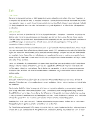 Zain
CSR Focus
Zain aims to rehumanise business by ﬁghting against corruption, education, and welfare of the poor. They desire to
be a regional and global CSR entity by managing business in a socially and environmentally responsible way, and to
make a positive impact on society through investment into communities. Much of its work is done through the Build
Our Nation programme which has been mainstreamed through the organisation.  At the moment, primary focus is
on education. 

CSR on Health
Zain places emphasis on health through a number of projects throughout the regions it operates in. To provide safe
drinking water in order to prevent diseases and illness, Zain operations in Sierra Leone, Zambia, Kenya, Nigeria,
Chad and Sudan supply water tanks, water towers and funded water boreholes.  Zain also distributes materials and
uses SMS campaigns to raise awareness of health issues, promote active participation in things such as
immunization drives and obtain funding.

Zain has initiatives implemented across Africa to support or sponsor health initiatives and institutions. These include
meningitis vaccines in Burkina Faso, kidney-related disease tests in DRC, guidance and counselling for HIV/AIDS in
Nigeria, the distribution of National Insurance Certiﬁcates and the building of a hospital in Sudan, the refurbishment
of a hospital in Kenya, the provision of medical equipment, supplies and emergency treatments donated in Kenya,
Malawi, Congo B, Niger, DRC, Zambia, Gabon and Sudan, and hygiene and disease awareness campaigns carried
out in other African countries.

Zain in Iraq established two mobile medical outpatient clinics offering free medical services and paid to send some
critically ill patients overseas for treatment. Zain Iraq also supports the AMAR Health Program, which deals with
10,000 patients in Iraq on a monthly basis.  Zain in Jordan has free pediatric mobile clinic to service remote areas,
launched in 2002, it creates free health access for children under ﬁfteen living in areas where there are not health
facilities nearby.                                                                                                                                                     

CSR on Education
Zain’s CSR involvement in education spans its operations in Africa and the Middle East and across all levels of
education. The projects aim to improve learning, equipment available to children, building facilities, and to build skills
and leadership.

Zain funds the “Build Our Nation" programme, which aims to improve the education of primary school pupils, in
order to help achieve the Millenium Development Goals.  Zain was involved in building and renovating schools in
Chad, DRC, Sierra Leone, Niger, Kenya, Congo B and Tanzania. In Kenya, Zain commissioned a training workshop
for the City Primary School for Autistic and Mentally Handicapped Children. The workshop was set up to train pupils
between the ages of three and seventeen. Zain has also donated school supplies and equipment.                              
                                                                                                                           

A televised quiz show, called Zain Africa Challenge, was produced to give university students across the continent
the opportunity to win grants equal to the amount they won on the show.

The Future University Network (F.U.N), started in Jordan in 2005, is a youth development entity of university students
who are able to gain professional skills through teamwork, collaboration, training and practical ﬁeld work, all under



                                                                                                                                                                  88
 
