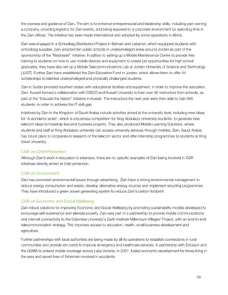 the oversea and guidance of Zain. The aim is to enhance entrepreneurial and leadership skills, including part-owning
a company, providing logistics for Zain events, and being exposed to a corporate environment by spending time in
the Zain ofﬁces. The initiative has been made international and adopted by some operations in Africa.          

Zain was engaged in a Schoolbag Distribution Project in Bahrain and Lebanon, which equipped students with
schoolbag supplies. Zain adopted ten public schools in underprivileged areas around Jordan as part of the
sponsorship of the "Madrasati'’ initiative. In adition to setting up a Mobile Maintenance Centre to provide free
training to students on how to use mobile devices and equipment to create job opportunities for high school
graduates, they have also set up a Mobile Telecommunications Lab at Jordan University of Science and Technology
(JUST). Further Zain have established the Zain Education Fund in Jordan, which allows them to offer 44
scholarships to talented underprivileged and physically challanged students

Zain in Sudan provided southern states with educational facilities and equipment, in order to improve the education.
Zain, Kuwait formed a collaboration with CISCO and Kuwait University to train over 90 instructors from schools, as
part of the “Educate the Nation” initiative in Kuwait. The instructors the next year were then able to train 600
students, in order to address the IT skill-gap

Initiatives by Zain in the Kingdom of Saudi Arabia include activities aimed at the university level, including new Ideas
for 'A wonderful world', which is a business competition for King Abdulaziz University students, to generate new
telecom ideas to hopefully become business projects. They also produced Mobile Learning Solutions, where
students and staff at King Abdulaziz university can access university services through mobiles. Zain, Saudi Arabia
has future plans to cooperate in research of the telecom sector and offer internship programmes to students at King
Saud University.

CSR on Child Protection
Although Zain’s work in education is extensive, there are no speciﬁc examples of Zain being involved in CSR
initiatives directly aimed at child protection.

CSR on Environment
Zain has promoted environmental issues through advertising.  Zain have a strong environmental management to
reduce energy consumption and waste, develop alternative energy sources and implement recycling programmes.
They have introduced a green power generating system to reduce Zain's carbon footprint.

CSR on Economic and Social Wellbeing
Zain robust solutions for improving Economic and Social Wellbeing by promoting sustainability models developed to
encourage self-sustenance and alleviate poverty. Zain was part of a partnership to provide mobile communications
and internet connectivity to the Columbia University's Earth Institute Millennium Villages' Project, with an end-to-end
telecommunication strategy. This improves access to education, health, small business development and
agriculture.

Further partnerships with local authorities are being made by all its operations to establish connections in rural
communities and provide sim cards to improve emergency and healthcare services. A partnership with Ericsson and
the GSMA to extend mobile coverage across Lake Victoria, in 2007, fueled economic development for those living in
the area and saved lives of ﬁshermen involved in accidents.





                                                                                                                  89
 