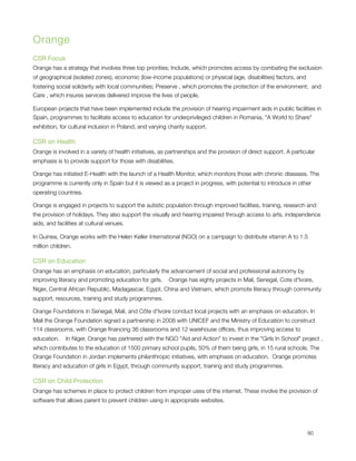 Orange
CSR Focus
Orange has a strategy that involves three top priorities; Include, which promotes access by combating the exclusion
of geographical (isolated zones), economic (low-income populations) or physical (age, disabilities) factors, and
fostering social solidarity with local communities; Preserve , which promotes the protection of the environment;  and
Care , which insures services delivered improve the lives of people.

European projects that have been implemented include the provision of hearing impairment aids in public facilities in
Spain, programmes to facilitate access to education for underprivileged children in Romania, "A World to Share"
exhibition, for cultural inclusion in Poland, and varying charity support.

CSR on Health
Orange is involved in a variety of health initiatives, as partnerships and the provision of direct support. A particular
emphasis is to provide support for those with disabilities.

Orange has initiated E-Health with the launch of a Health Monitor, which monitors those with chronic diseases. The
programme is currently only in Spain but it is viewed as a project in progress, with potential to introduce in other
operating countries.

Orange is engaged in projects to support the autistic population through improved facilities, training, research and
the provision of holidays. They also support the visually and hearing impaired through access to arts, independence
aids, and facilities at cultural venues.

In Guinea, Orange works with the Helen Keller International (NGO) on a campaign to distribute vitamin A to 1.5
million children.  

CSR on Education
Orange has an emphasis on education, particularly the advancement of social and professional autonomy by 
improving literacy and promoting education for girls.    Orange has eighty projects in Mali, Senegal, Cote d'Ivoire,
Niger, Central African Republic, Madagascar, Egypt, China and Vietnam, which promote literacy through community
support, resources, training and study programmes.

Orange Foundations in Senegal, Mali, and Côte d'Ivoire conduct local projects with an emphasis on education. In
Mali the Orange Foundation signed a partnership in 2008 with UNICEF and the Ministry of Education to construct
114 classrooms, with Orange ﬁnancing 36 classrooms and 12 warehouse ofﬁces, thus improving access to
education.    In Niger, Orange has partnered with the NGO "Aid and Action" to invest in the "Girls In School" project ,
which contributes to the education of 1500 primary school pupils, 50% of them being girls, in 15 rural schools. The
Orange Foundation in Jordan implements philanthropic initiatives, with emphasis on education.  Orange promotes
literacy and education of girls in Egypt, through community support, training and study programmes.

CSR on Child Protection
Orange has schemes in place to protect children from improper uses of the internet. These involve the provision of
software that allows parent to prevent children using in appropriate websites.





                                                                                                                   90
 