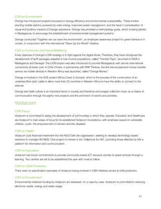 CSR on Environment
Orange has introduced projects focussed on energy efﬁciency and environmental sustainability.  These involve
erecting mobile stations powered by solar energy, improved waste management, and the have in consideration of
visual and auditory impacts of Orange operations. Orange has provided a methodology guide, which is being piloted
in Madagascar, to encourage the establishment of environmental management systems.

Orange conducted "Together we can save the environment", an employee awareness project for green behaviour in
Jordan, in conjunction with the international "Clean Up the World" initiative.

CSR on Economic and Social Wellbeing
A key objective in Orange's CSR strategy is to ﬁght against the digital divide. Therefore, they have introduced the
development of tariff packages adapted to low income populations, called "Transfer Pays", launched in 2008 in
Madagascar and Senegal. The LION project was also introduced to provide Madagascar with secure international
connectivity at lower cost. In Côte d'Ivoire, in partnership with BNP Paribas, the ﬁrst secure payment money transfer
service via mobile devices in Western Africa was launched, called "Orange Money".

Orange is involved in the ACE project (Africa Coast to Europe), which is the process of the construction of an
undersea ﬁbre optic cable to allow more than 20 countries in Western Africa to have the ability to connect to the
internet.

Orange also feels culture is an important factor in society and therefore encourages collective music as a means of
communication through the eighty-nine projects and the promotion of events and activities.


Vodacom
CSR Focus
Vodacom is committed to aiding the development of communities in which they operate. Education and Healthcare
are Vodacom's main areas of focus for its established Vodacom foundations, with emphasis based on vulnerable
children, youth, the empowerment of women and the disabled.

CSR on Health
Vodacom puts ﬁnancial investment into the NGO Cell-Life organisation, seeking to develop technology-based
solutions to manage HIV/AIDS. One project of interest is the 'Cellphone for HIV', providing those affected by HIV a
platform for information and communication.

CSR on Education
Vodacom has future commitments to provide community-based ICT resource centres to assist schools through e-
learning. Two centres are set to be established this year with more to follow.

CSR on Child Protection
There were no speciﬁcation examples of Vodacom being involved in CSR initiatives aimed at child protection.

CSR on Environment
Environmental initiatives funding by Vodacom are assessed  on a case-by-case. Vodacom is committed to reducing
electronic waste, energy and water usage.



                                                                                                               91
 