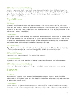 CSR on Economic and Social Wellbeing
Vodacom employees partake in employee volunteer projects, contributing their time and skills, books, clothing,
blankets, and other needed items. Sport advocacy is important to Vodacom, with support to South African rugby,
golf and soccer stars.  Sporting events are often used  to raise money for disadvantaged groups and other
community involvement initiatives.


Tigo/Millicom
CSR Focus
Tigo/Millicon identiﬁes six main issues, affecting business and society and has structured its CSR to face them. 
These are; Radio Frequency Fields, Child labour, Electronic Waste, Energy and Climate Change, Responsible Use of
Mobile Phones, and Visual Pollution. Their main focus is on education with the theme 'Access today's world through
education' as a basis for their initiatives.

CSR on Health
Tigo/Millicom supports  health promotion in countries where diseases are affecting so many lives. An example of this
is in Senegal, where they run "Triple Sensibilization". A caravan commutes between remote regions to educate the
local people on health issues and makes donations. Tigo/Millicom also provides young mothers in health centres
and maternity wards with information and materials on health and food supply.

CSR on Education
Tigo/Millicom supports education and initiatives for the young. They sponsor the Philippson Chair for Sustainable
Human Development and provide a temporary working position to a ﬁnal year engineering student.

CSR on Child Protection
Tigo/Millicom aims to speciﬁcally tackle child labour through education.

CSR on Environment
Tigo/Millicom participate in the Carbon Disclosure Project (CDP) to help reduce their carbon dioxide releases.

CSR on Economic and Social Wellbeing
There was no speciﬁcation of Tigo/Millicom being involved in CSRs aimed at economic and social wellbeing.


Econet
CSR Focus
According to its CSR report, Econet views success not just through ﬁnancial means but also by the positive
transformation of communities.  Econet aims to go beyond Corporate Social Responsibility to social innovation with
a commitment to Christian values.

CSR on Health
Econet, Zimbabwe set up the National Healthcare Trust Zimbabwe (NHTZ), which was established to focus their
intervention in health care by providing a proactive and sustained strategy in the Zimbabwean health sector. Econet




                                                                                                                92
 