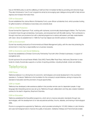 has an HIV/AIDS policy to aid the wellbeing of staff and their immediate families by providing anti-retroviral drugs.
They also introduced a 'Live 2 Love' programme aimed at encouraging open dialogue among staff to help remove
stigmas and increase information ﬂow.

CSR on Education
Econet established the Joshua Nkomo Scholarship Fund, a pan-African scholarship fund, which provides funding
for gifted students in Zimbabwe at secondary and university level.

CSR on Child Protection
Econet formed the Capernaum Trust, working with orphaned, economically disadvantaged children. The Trust aims
to transform lives through scholarships, food packs, and empowerment with life skills training. Their contribution is
through more than just provisions but with a planned programme to restore self-esteem and help create leaders
with vision. Since its establishment in 1996 the Trust has helped over 26,000 orphans in Zimbabwe.

CSR on Environment
Econet has recently produced an Environmental and Waste Management policy, with the view that protecting the
environment in more than a responsibility but a business necessity.

CSR on Economic and Social Wellbeing
Econet has established a Christian Community Partnership Trust with other Christian businesses, in support of
evangelical work.

Econet sponsors the annual Harare Athletic Club (HAC) Twenty Miler Road Race, held every December to raise
funds for charity. Econet also supports a number of sporting activities, including football, cricket and athletics.


Telefonica
CSR Focus
Telefonica believes it is a driving force for economic, technological, and social development in the countries it
operates in. Fundacion Telefonica is the foundation for the company's social initiatives, aiming to improve the
standard of education and the promotion of equal opportunities.

CSR on Health
Telefonica has developed a tele-assistance platform that provides remote care for dependent people. A sign
language tele-interpreting service was set up by Telefonica through collaboration and they also created mediation
centres for the deaf in Argentina, Brazil and Columbia.

CSR on Education
Telefonica established the EducaRed programme, which aims to improve education standards through new
technologies, with the development of on-site educational activities, forums, debates, and training in technological
skills.

Pronino is a programme supported by Telefonica, which provided schooling for 107,602 children in Latin America
and uses technological tools to improve the quality of education. Solidarity Holidays and Friend Schools enable




                                                                                                                     93
 