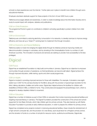 schools to share experiences over the internet.  Further plans are in place to beneﬁt more children through socio-
educational initiatives.

Employee volunteers dedicate support for these projects in the form of over 5000 hours a year.

Telefonica encourages debate and awareness, in order to create knowledge about the Information Society and to
study its social impact with analyses, debates and publications.

CSR on Child Protection
The programme Pronino's goal is to contribute to children’s schooling speciﬁcally to protect children from child
labour.

CSR on Environment
Telefonica are committed to reducing electricity consumption in its networks, to develop services to improve energy
efﬁciency and have set up a 'Green IT' working team to implement this through innovation.

CSR on Economic and Social Wellbeing
Telefonica seeks to invest into bridging the digital divide through its initiatives aimed at improving mobile and
telecommunication coverage in rural areas, and by donating to the Universalisation funds in a number of Latin
American countries. The innovation of products and services are seeking to provide more accessibility to the less
privileged.


Digicel
CSR Focus
Digicel has an established Foundation to help build communities in Jamaica. Digicel has an objective to empower
communities through provision of assistance, so that beneﬁciaries can become self-reliant. Digicel achieve this
through improved education, skills training, sports and other social programmes.

CSR on Health
Digicel is involved in providing improved services for those with disabilities. For example, it donated a new eight-
seater bus in 2007 for the Jamaica Society for the Blind, along with the provision of special tape recorders for the
blind, talking calculators, braillers and white canes. Digicel also helped enhance the facilities for children with
disabilities at Widow's Mite, a children’s home. They constructed and equipped the physiotherapy room, which is
designed to develop disabled children's movement.

CSR on Education
Digicel has a number of initiatives as part of their CSRs on education that involve improving educational facilities and
targeting improved literacy in Jamaica. The Digicel Foundation provided the construction of the school and school
equipment for two Basic Schools, which help children get into primary schools. They also teamed up with Barita
Education Foundation to provide an early childhood education, in order to prepare the children for primary school.

Digicel has completed some projects involved in improving educational facilities, these include the refurbishment of
a high school's computer lab, and the provision of a new library, audi-visual block for a Kingston primary school,
and the donation of funds to a number of schools for resource rooms, auditoriums and libraries. Digicel also



                                                                                                                   94
 