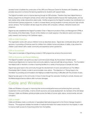 donated funds to facilitate the construction of the UWI Lions Resource Centre for Students with Disabilities, which
provides resources to enhance the learning experience for students with special needs.

The Digicel Foundation aims to improve learning through its CSR activities. Therefore they have helped ﬁnance a
literacy programme at a Kingston primary school, which has helped students improve their reading levels, and has
kick-started other similar interventions island-wide.  Another programme the Digicel Foundation has contributed to is
the Enrichment Centres programme, in order to increase literacy among students in primary and junior high schools
across Jamaica. The Foundation will also equip the centres with computers, software, interactive boards and
projectors.

Digicel has also established the Digicel Foundation Chair in Telecommunications Policy and Management (TPM) at
the University of the West Indies. The aim of this initiative is to build capacity in the telecoms sector and improve
policy research and training in the Caribbean region.

CSR on Child Protection
The organisation works with various childrens home as described above.  Digicel also contributed along with other
sponsors, to providing a Christmas event for children from children homes and places of safety, a day where the
children could interact with a wider community and experience action-packed fun.

CSR on Environment
There were no examples of Digicel being involved in CSR programmes aimed at the environment.

CSR on Economic and Social Wellbeing
The Digicel Foundation use sports as a way to promote social change. By the provision of better sports
infrastructure Digicel aims to improve inter-community relations, hope and self-help among citizens.  The Foundation
has helped build or refurbish a number of sporting facilities for a variety of local groups of people and clubs.

Digicel have given back to the community through the refurbishment of rooms and bathrooms at The William
Chamberlain Men's Hostel, in order to accommodate more visitors.  The objective is in "Giving Hope to the
Homeless" by providing accommodation and helping to enable those living in difﬁculties with the provision of jobs.

Digicel has also given to the community in times of crisis through the restoration funding for schools, libraries and
the Meteorological Service stations after hurricane damages.


Cable and Wireless
Cable and Wireless is focused on improving their environmental performance and enhancing their community
involvement in the communities, in terms of both economic and social development. As members of the UN Global
Compact, Cable and Wireless uphold principles across the ﬁelds of human rights, labour, environmental, and anti-
corruption.

CSR on Health
Cable and Wireless made a contribution of specialised telemedical equipment to the Chicho Fabrega Hospital in
Panama.  This equipment enables the transfer of medical information from areas remote from the hospital, in order
to improve heath access for those living further from the facilities.



                                                                                                                  95
 