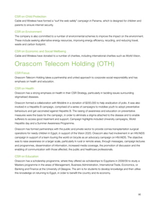 CSR on Child Protection
Cable and Wireless have formed a “surf the web safely" campaign in Panama, which is designed for children and
parents to ensure internet security.

CSR on Environment
The company is also committed to a number of environmental schemes to improve the impact on the environment.
These include seeking alternative energy resources, improving energy efﬁciency, recycling, and reducing travel,
waste and carbon footprint.

CSR on Economic and Social Wellbeing
Cable and Wireless have donated to a number of charities, including international charities such as World Vision.


Orascom Telecom Holding (OTH)
CSR Focus
Orascom Telecom Holding takes a partnership and united approach to corporate social responisbility and has
emphasis on health and education.

CSR on Health
Orascom has a strong emphasis on health in their CSR Strategy, particularly in tackling issues surrounding
stigmatised diseases.

Orascom formed a collaboration with Mobilink in a donation of $200,000 to help eradication of polio. It was also
involved in a Hepatitis B campaign, comprised of a series of campaigns to mobilise youth to adopt preventative
behaviours and get vaccinated against Hepatitis B. The raising of awareness and education on preventative
measures were the basis for the campaign, in order to eliminate a stigma attached to the disease and to enable
sufferers to access good treatment and support. Campaign highlights included University campaigns, World
Hepatitis day and a Summer Awareness Programme.

Orascom has formed partnerships with the public and private sector to provide cornea transplantation surgical
operations for needy children in Egypt, in support of the Vision 2020. Orascom also had involvement in an HIV/AIDS
campaign in support of a team touring the world on bicycle as an advocacy campaign on HIV/AIDS. The objective
was to raise awareness on a larger scale, particularly in rural or remote areas, through messages, campaign lectures
and programmes, dissemination of information, increased media coverage, the promotion of discussion and the
enabling of communication with those affected, the public and healthcare professionals.

CSR on Education
Orascom has a scholarship programme, where they offered six scholarships to Eqyptians in 2008/09 to study a
Masters programme in the areas of Management, Business Administration, International Trade, Economics, or
Banking and Finance at the University of Glasgow. The aim is for students to develop knowledge and then utilise
this knowledge on returning to Egypt, in order to beneﬁt the country and its economy.





                                                                                                             96
 