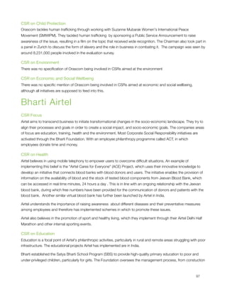 CSR on Child Protection
Orascom tackles human trafﬁcking through working with Suzanne Mubarak Women's International Peace
Movement (SMWIPM). They tackled human trafﬁcking  by sponsoring a Public Service Announcement to raise
awareness of the issue, resulting in a ﬁlm on the topic that received wide recognition. The Chairman also took part in
a panel in Zurich to discuss the form of slavery and the role in business in combating it.  The campaign was seen by
around 8,231,000 people involved in the evaluation survey.

CSR on Environment
There was no speciﬁcation of Orascom being involved in CSRs aimed at the environment

CSR on Economic and Social Wellbeing
There was no speciﬁc mention of Orascom being involved in CSRs aimed at economic and social wellbeing,
although all initiatives are supposed to feed into this.


Bharti Airtel
CSR Focus
Airtel aims to transcend business to initiate transformational changes in the socio-economic landscape. They try to
align their processes and goals in order to create a social impact, and socio-economic goals. The companies areas
of focus are education, training, health and the environment. Most Corporate Social Responsibility initiatives are
activated through the Bharti Foundation. With an employee philanthropy programme called ACT, in which
employees donate time and money.

CSR on Health
Airtel believes in using mobile telephony to empower users to overcome difﬁcult situations. An example of
implementing this belief is the “Airtel Cares for Everyone" (ACE) Project, which uses their innovative knowledge to
develop an initiative that connects blood banks with blood donors and users. The initiative enables the provision of
information on the availability of blood and the stock of tested blood components from Jeevan Blood Bank, which
can be accessed in real time minutes, 24 hours a day . This is in line with an ongoing relationship with the Jeevan
blood bank, during which free numbers have been provided for the communication of donors and patients with the
blood bank.  Another similar virtual blood bank has further been launched by Airtel in India.

Airtel understands the importance of raising awareness  about different diseases and their preventative measures
among employees and therefore has implemented schemes in which to promote these issues.

Airtel also believes in the promotion of sport and healthy living, which they implement through their Airtel Delhi Half
Marathon and other internal sporting events.

CSR on Education
Education is a focal point of Airtel's philanthropic activities, particularly in rural and remote areas struggling with poor
infrastructure. The educational projects Airtel has implemented are in India.

Bharti established the Satya Bharti School Program (SBS) to provide high-quality primary education to poor and
under-privileged children, particularly for girls. The Foundation oversees the management process, from constuction




                                                                                                                    97
 