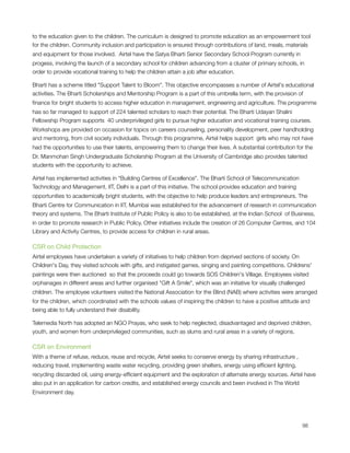 to the education given to the children. The curriculum is designed to promote education as an empowerment tool
for the children. Community inclusion and participation is ensured through contributions of land, meals, materials
and equipment for those involved.  Airtel have the Satya Bharti Senior Secondary School Program currently in
progess, involving the launch of a secondary school for children advancing from a cluster of primary schools, in
order to provide vocational training to help the children attain a job after education.

Bharti has a scheme titled "Support Talent to Bloom". This objective encompasses a number of Airtel's educational
activities. The Bharti Scholarships and Mentorship Program is a part of this umbrella term, with the provision of
ﬁnance for bright students to access higher education in management, engineering and agriculture. The programme
has so far managed to support of 224 talented scholars to reach their potential. The Bharti Udayan Shalini
Fellowship Program supports  40 underprivileged girls to pursue higher education and vocational training courses.
Workshops are provided on occasion for topics on careers counseling, personality development, peer handholding
and mentoring, from civil society individuals. Through this programme, Airtel helps support  girls who may not have
had the opportunities to use their talents, empowering them to change their lives. A substantial contribution for the 
Dr. Manmohan Singh Undergraduate Scholarship Program at the University of Cambridge also provides talented
students with the opportunity to achieve.

Airtel has implemented activities in "Building Centres of Excellence". The Bharti School of Telecommunication
Technology and Management, IIT, Delhi is a part of this initiative. The school provides education and training
opportunities to academically bright students, with the objective to help produce leaders and entrepreneurs. The
Bharti Centre for Communication in IIT, Mumbai was established for the advancement of research in communication
theory and systems. The Bharti Institute of Public Policy is also to be established, at the Indian School  of Business,
in order to promote research in Public Policy. Other initiatives include the creation of 26 Computer Centres, and 104
Library and Activity Centres, to provide access for children in rural areas.

CSR on Child Protection
Airtel employees have undertaken a variety of initiatives to help children from deprived sections of society. On
Children's Day, they visited schools with gifts, and instigated games, singing and painting competitions. Childrens'
paintings were then auctioned  so that the proceeds could go towards SOS Children's Village. Employees visited
orphanages in different areas and further organised "Gift A Smile", which was an initiative for visually challenged
children. The employee volunteers visited the National Association for the Blind (NAB) where activities were arranged
for the children, which coordinated with the schools values of inspiring the children to have a positive attitude and
being able to fully understand their disability.

Telemedia North has adopted an NGO Prayas, who seek to help neglected, disadvantaged and deprived children,
youth, and women from underprivileged communities, such as slums and rural areas in a variety of regions.

CSR on Environment
With a theme of refuse, reduce, reuse and recycle, Airtel seeks to conserve energy by sharing infrastructure ,
reducing travel, implementing waste water recycling, providing green shelters, energy using efﬁcient lighting,
recycling discarded oil, using energy-efﬁcient equipment and the exploration of alternate energy sources. Airtel have
also put in an application for carbon credits, and established energy councils and been involved in The World
Environment day.





                                                                                                                98
 