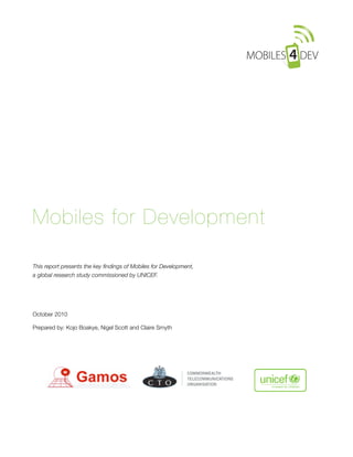 Mobiles for Development

This report presents the key ﬁndings of Mobiles for Development,
a global research study commissioned by UNICEF.




October 2010

Prepared by: Kojo Boakye, Nigel Scott and Claire Smyth 
 