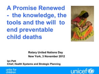 A Promise Renewed
- the knowledge, the
tools and the will to
end preventable
child deaths

                 Rotary United Nations Day
                 New York, 3 November 2012
Ian Pett
Chief, Health Systems and Strategic Planning
 