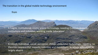 The transition in the global mobile technology environment
from
A fragile, institutional, costly, scarce technology, needing theories, experts,
institutions and subsidies, working inside ‘education’
to
A robust, individual, social, pervasive, cheap, ubiquitous technology , needing no
theories (apparently), experts, subsidies and institutions, in which ‘education’ is
largely absent
 