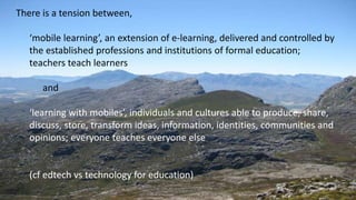 There is a tension between,
‘mobile learning’, an extension of e-learning, delivered and controlled by
the established professions and institutions of formal education;
teachers teach learners
and
‘learning with mobiles’, individuals and cultures able to produce, share,
discuss, store, transform ideas, information, identities, communities and
opinions; everyone teaches everyone else
(cf edtech vs technology for education)
 